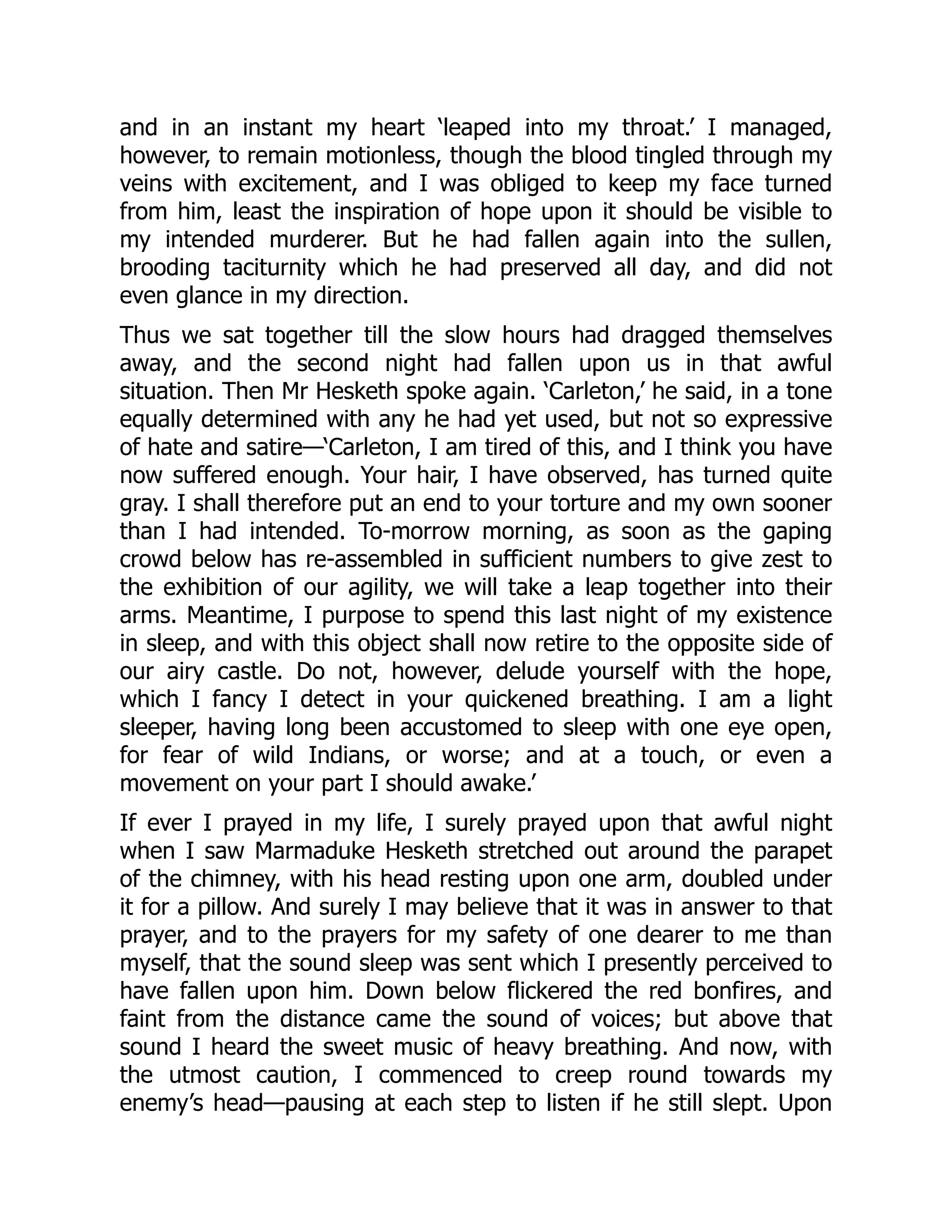 and in an instant my heart ‘leaped into my throat.’ I managed,
however, to remain motionless, though the blood tingled through my
veins with excitement, and I was obliged to keep my face turned
from him, least the inspiration of hope upon it should be visible to
my intended murderer. But he had fallen again into the sullen,
brooding taciturnity which he had preserved all day, and did not
even glance in my direction.
Thus we sat together till the slow hours had dragged themselves
away, and the second night had fallen upon us in that awful
situation. Then Mr Hesketh spoke again. ‘Carleton,’ he said, in a tone
equally determined with any he had yet used, but not so expressive
of hate and satire—‘Carleton, I am tired of this, and I think you have
now suffered enough. Your hair, I have observed, has turned quite
gray. I shall therefore put an end to your torture and my own sooner
than I had intended. To-morrow morning, as soon as the gaping
crowd below has re-assembled in sufficient numbers to give zest to
the exhibition of our agility, we will take a leap together into their
arms. Meantime, I purpose to spend this last night of my existence
in sleep, and with this object shall now retire to the opposite side of
our airy castle. Do not, however, delude yourself with the hope,
which I fancy I detect in your quickened breathing. I am a light
sleeper, having long been accustomed to sleep with one eye open,
for fear of wild Indians, or worse; and at a touch, or even a
movement on your part I should awake.’
If ever I prayed in my life, I surely prayed upon that awful night
when I saw Marmaduke Hesketh stretched out around the parapet
of the chimney, with his head resting upon one arm, doubled under
it for a pillow. And surely I may believe that it was in answer to that
prayer, and to the prayers for my safety of one dearer to me than
myself, that the sound sleep was sent which I presently perceived to
have fallen upon him. Down below flickered the red bonfires, and
faint from the distance came the sound of voices; but above that
sound I heard the sweet music of heavy breathing. And now, with
the utmost caution, I commenced to creep round towards my
enemy’s head—pausing at each step to listen if he still slept. Upon
 