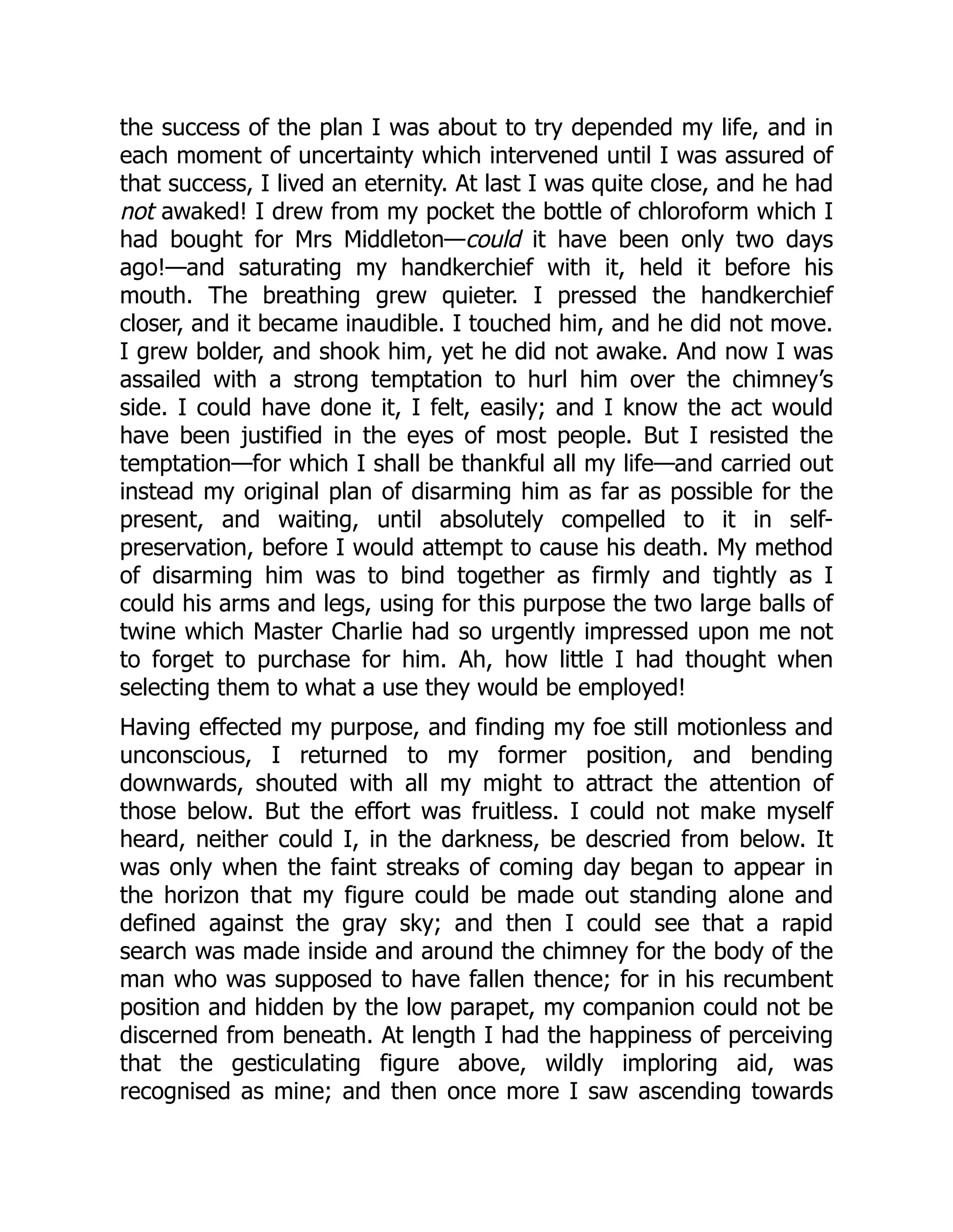 the success of the plan I was about to try depended my life, and in
each moment of uncertainty which intervened until I was assured of
that success, I lived an eternity. At last I was quite close, and he had
not awaked! I drew from my pocket the bottle of chloroform which I
had bought for Mrs Middleton—could it have been only two days
ago!—and saturating my handkerchief with it, held it before his
mouth. The breathing grew quieter. I pressed the handkerchief
closer, and it became inaudible. I touched him, and he did not move.
I grew bolder, and shook him, yet he did not awake. And now I was
assailed with a strong temptation to hurl him over the chimney’s
side. I could have done it, I felt, easily; and I know the act would
have been justified in the eyes of most people. But I resisted the
temptation—for which I shall be thankful all my life—and carried out
instead my original plan of disarming him as far as possible for the
present, and waiting, until absolutely compelled to it in self-
preservation, before I would attempt to cause his death. My method
of disarming him was to bind together as firmly and tightly as I
could his arms and legs, using for this purpose the two large balls of
twine which Master Charlie had so urgently impressed upon me not
to forget to purchase for him. Ah, how little I had thought when
selecting them to what a use they would be employed!
Having effected my purpose, and finding my foe still motionless and
unconscious, I returned to my former position, and bending
downwards, shouted with all my might to attract the attention of
those below. But the effort was fruitless. I could not make myself
heard, neither could I, in the darkness, be descried from below. It
was only when the faint streaks of coming day began to appear in
the horizon that my figure could be made out standing alone and
defined against the gray sky; and then I could see that a rapid
search was made inside and around the chimney for the body of the
man who was supposed to have fallen thence; for in his recumbent
position and hidden by the low parapet, my companion could not be
discerned from beneath. At length I had the happiness of perceiving
that the gesticulating figure above, wildly imploring aid, was
recognised as mine; and then once more I saw ascending towards
 
