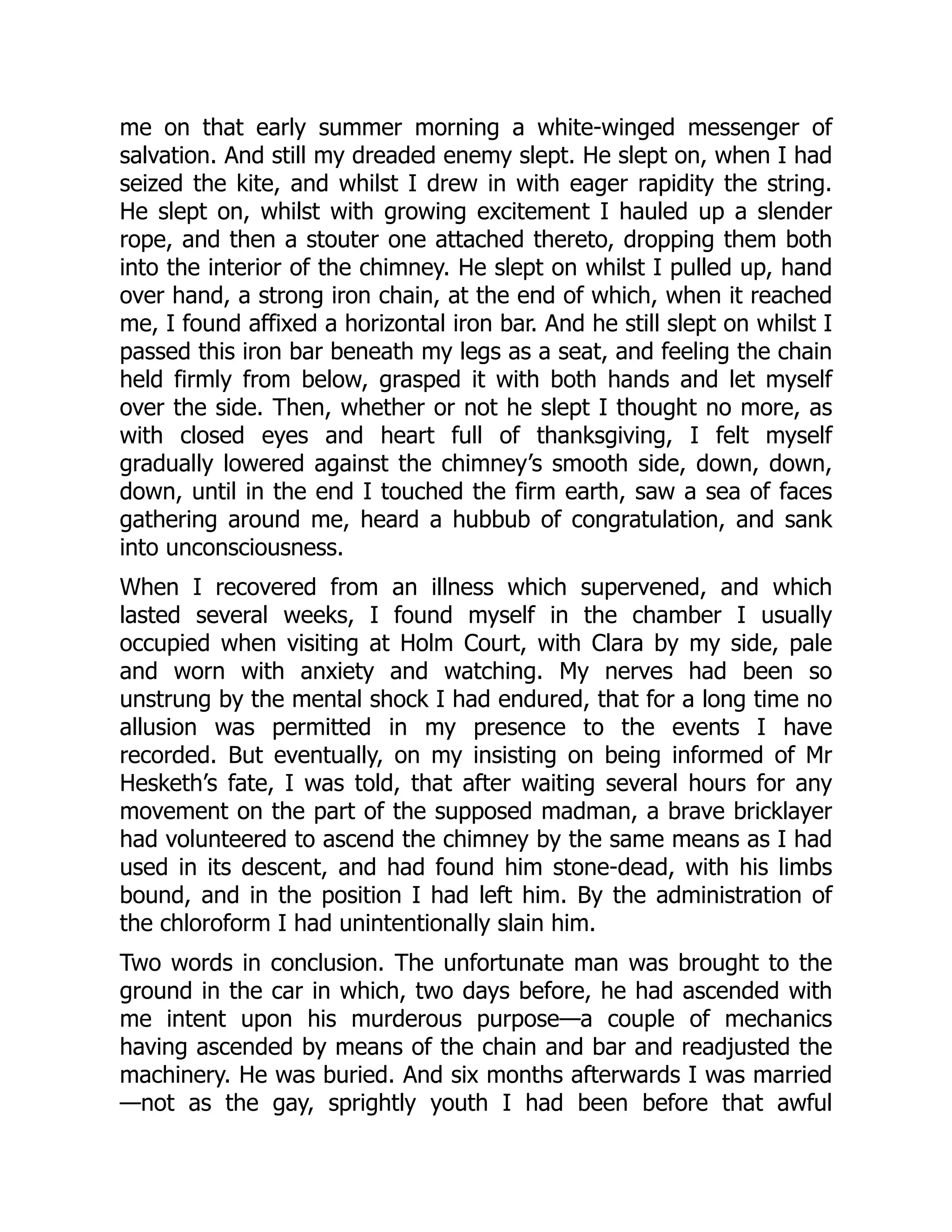 me on that early summer morning a white-winged messenger of
salvation. And still my dreaded enemy slept. He slept on, when I had
seized the kite, and whilst I drew in with eager rapidity the string.
He slept on, whilst with growing excitement I hauled up a slender
rope, and then a stouter one attached thereto, dropping them both
into the interior of the chimney. He slept on whilst I pulled up, hand
over hand, a strong iron chain, at the end of which, when it reached
me, I found affixed a horizontal iron bar. And he still slept on whilst I
passed this iron bar beneath my legs as a seat, and feeling the chain
held firmly from below, grasped it with both hands and let myself
over the side. Then, whether or not he slept I thought no more, as
with closed eyes and heart full of thanksgiving, I felt myself
gradually lowered against the chimney’s smooth side, down, down,
down, until in the end I touched the firm earth, saw a sea of faces
gathering around me, heard a hubbub of congratulation, and sank
into unconsciousness.
When I recovered from an illness which supervened, and which
lasted several weeks, I found myself in the chamber I usually
occupied when visiting at Holm Court, with Clara by my side, pale
and worn with anxiety and watching. My nerves had been so
unstrung by the mental shock I had endured, that for a long time no
allusion was permitted in my presence to the events I have
recorded. But eventually, on my insisting on being informed of Mr
Hesketh’s fate, I was told, that after waiting several hours for any
movement on the part of the supposed madman, a brave bricklayer
had volunteered to ascend the chimney by the same means as I had
used in its descent, and had found him stone-dead, with his limbs
bound, and in the position I had left him. By the administration of
the chloroform I had unintentionally slain him.
Two words in conclusion. The unfortunate man was brought to the
ground in the car in which, two days before, he had ascended with
me intent upon his murderous purpose—a couple of mechanics
having ascended by means of the chain and bar and readjusted the
machinery. He was buried. And six months afterwards I was married
—not as the gay, sprightly youth I had been before that awful
 