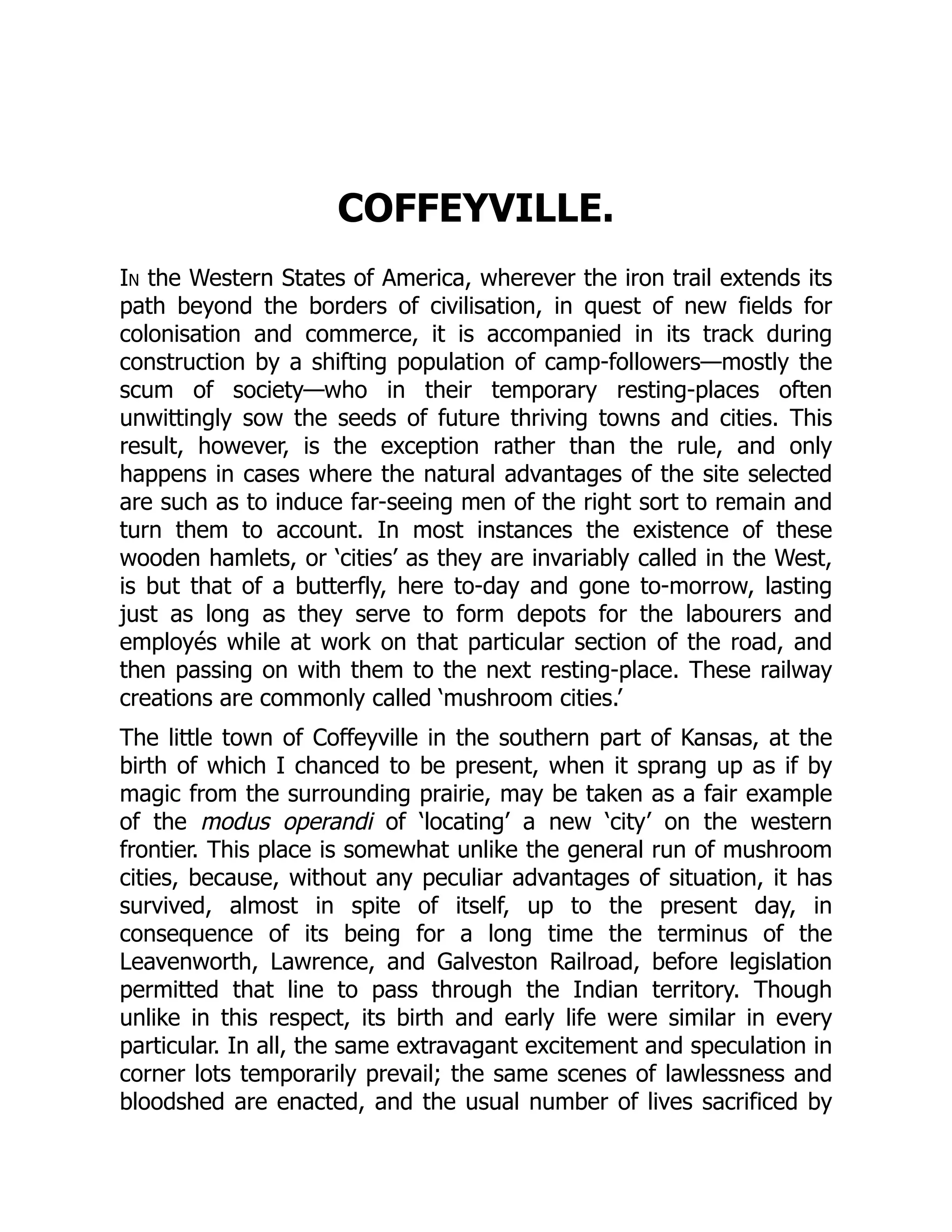 COFFEYVILLE.
In the Western States of America, wherever the iron trail extends its
path beyond the borders of civilisation, in quest of new fields for
colonisation and commerce, it is accompanied in its track during
construction by a shifting population of camp-followers—mostly the
scum of society—who in their temporary resting-places often
unwittingly sow the seeds of future thriving towns and cities. This
result, however, is the exception rather than the rule, and only
happens in cases where the natural advantages of the site selected
are such as to induce far-seeing men of the right sort to remain and
turn them to account. In most instances the existence of these
wooden hamlets, or ‘cities’ as they are invariably called in the West,
is but that of a butterfly, here to-day and gone to-morrow, lasting
just as long as they serve to form depots for the labourers and
employés while at work on that particular section of the road, and
then passing on with them to the next resting-place. These railway
creations are commonly called ‘mushroom cities.’
The little town of Coffeyville in the southern part of Kansas, at the
birth of which I chanced to be present, when it sprang up as if by
magic from the surrounding prairie, may be taken as a fair example
of the modus operandi of ‘locating’ a new ‘city’ on the western
frontier. This place is somewhat unlike the general run of mushroom
cities, because, without any peculiar advantages of situation, it has
survived, almost in spite of itself, up to the present day, in
consequence of its being for a long time the terminus of the
Leavenworth, Lawrence, and Galveston Railroad, before legislation
permitted that line to pass through the Indian territory. Though
unlike in this respect, its birth and early life were similar in every
particular. In all, the same extravagant excitement and speculation in
corner lots temporarily prevail; the same scenes of lawlessness and
bloodshed are enacted, and the usual number of lives sacrificed by
 