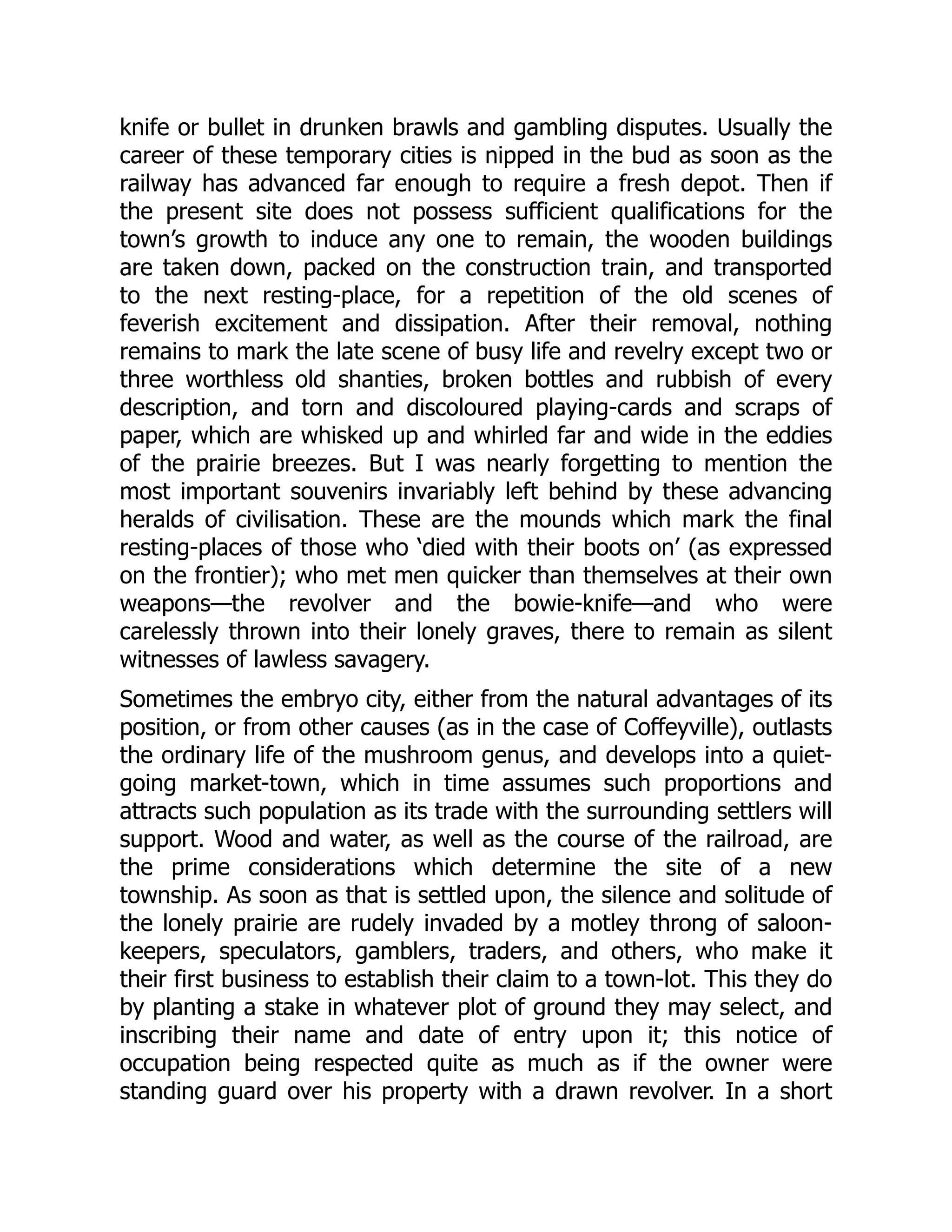 knife or bullet in drunken brawls and gambling disputes. Usually the
career of these temporary cities is nipped in the bud as soon as the
railway has advanced far enough to require a fresh depot. Then if
the present site does not possess sufficient qualifications for the
town’s growth to induce any one to remain, the wooden buildings
are taken down, packed on the construction train, and transported
to the next resting-place, for a repetition of the old scenes of
feverish excitement and dissipation. After their removal, nothing
remains to mark the late scene of busy life and revelry except two or
three worthless old shanties, broken bottles and rubbish of every
description, and torn and discoloured playing-cards and scraps of
paper, which are whisked up and whirled far and wide in the eddies
of the prairie breezes. But I was nearly forgetting to mention the
most important souvenirs invariably left behind by these advancing
heralds of civilisation. These are the mounds which mark the final
resting-places of those who ‘died with their boots on’ (as expressed
on the frontier); who met men quicker than themselves at their own
weapons—the revolver and the bowie-knife—and who were
carelessly thrown into their lonely graves, there to remain as silent
witnesses of lawless savagery.
Sometimes the embryo city, either from the natural advantages of its
position, or from other causes (as in the case of Coffeyville), outlasts
the ordinary life of the mushroom genus, and develops into a quiet-
going market-town, which in time assumes such proportions and
attracts such population as its trade with the surrounding settlers will
support. Wood and water, as well as the course of the railroad, are
the prime considerations which determine the site of a new
township. As soon as that is settled upon, the silence and solitude of
the lonely prairie are rudely invaded by a motley throng of saloon-
keepers, speculators, gamblers, traders, and others, who make it
their first business to establish their claim to a town-lot. This they do
by planting a stake in whatever plot of ground they may select, and
inscribing their name and date of entry upon it; this notice of
occupation being respected quite as much as if the owner were
standing guard over his property with a drawn revolver. In a short
 
