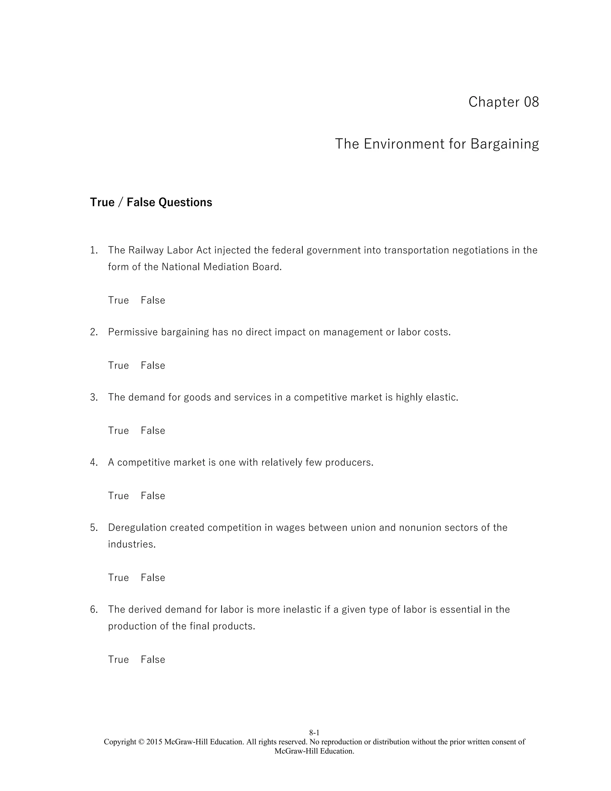 8-1
Copyright © 2015 McGraw-Hill Education. All rights reserved. No reproduction or distribution without the prior written consent of
McGraw-Hill Education.
Chapter 08
The Environment for Bargaining
True / False Questions
1. The Railway Labor Act injected the federal government into transportation negotiations in the
form of the National Mediation Board.
True False
2. Permissive bargaining has no direct impact on management or labor costs.
True False
3. The demand for goods and services in a competitive market is highly elastic.
True False
4. A competitive market is one with relatively few producers.
True False
5. Deregulation created competition in wages between union and nonunion sectors of the
industries.
True False
6. The derived demand for labor is more inelastic if a given type of labor is essential in the
production of the final products.
True False
 