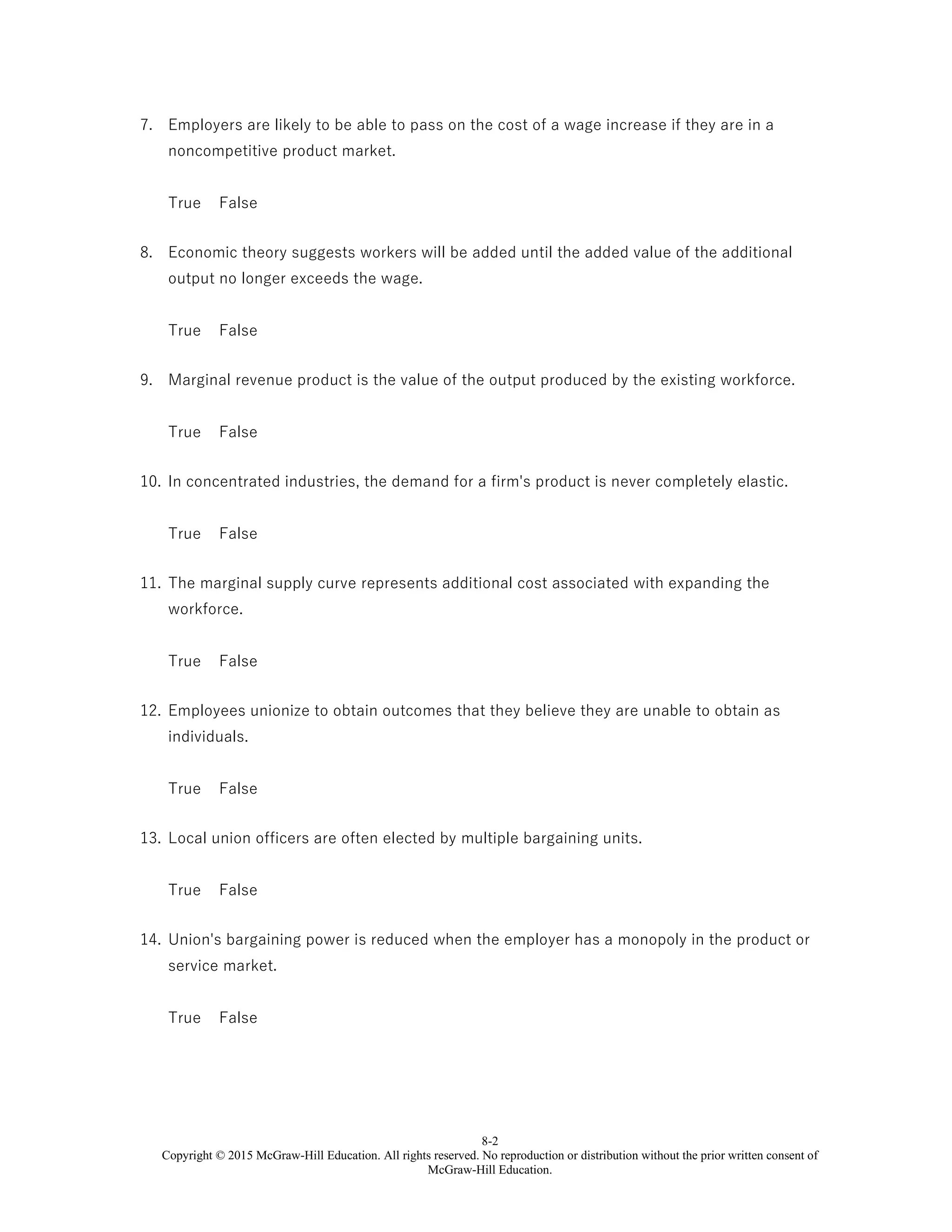8-2
Copyright © 2015 McGraw-Hill Education. All rights reserved. No reproduction or distribution without the prior written consent of
McGraw-Hill Education.
7. Employers are likely to be able to pass on the cost of a wage increase if they are in a
noncompetitive product market.
True False
8. Economic theory suggests workers will be added until the added value of the additional
output no longer exceeds the wage.
True False
9. Marginal revenue product is the value of the output produced by the existing workforce.
True False
10. In concentrated industries, the demand for a firm's product is never completely elastic.
True False
11. The marginal supply curve represents additional cost associated with expanding the
workforce.
True False
12. Employees unionize to obtain outcomes that they believe they are unable to obtain as
individuals.
True False
13. Local union officers are often elected by multiple bargaining units.
True False
14. Union's bargaining power is reduced when the employer has a monopoly in the product or
service market.
True False
 