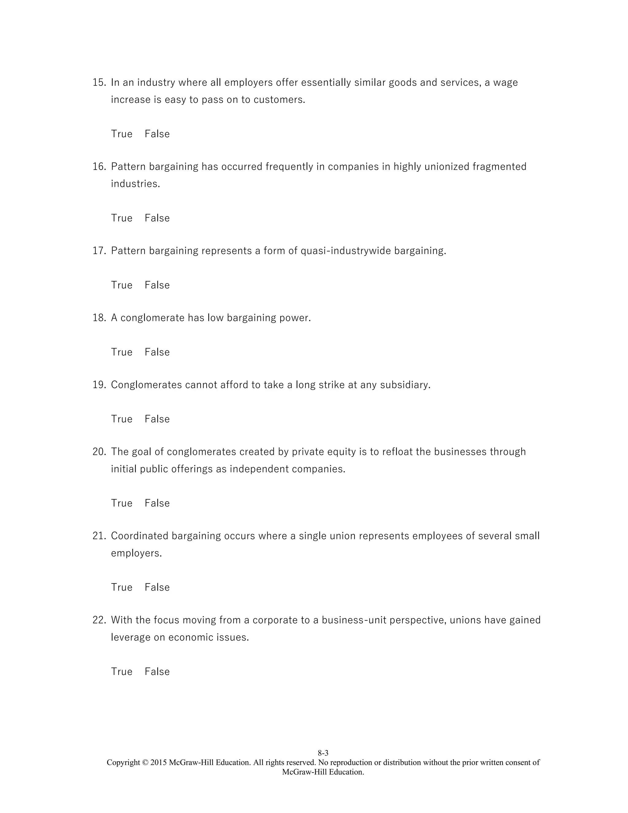 8-3
Copyright © 2015 McGraw-Hill Education. All rights reserved. No reproduction or distribution without the prior written consent of
McGraw-Hill Education.
15. In an industry where all employers offer essentially similar goods and services, a wage
increase is easy to pass on to customers.
True False
16. Pattern bargaining has occurred frequently in companies in highly unionized fragmented
industries.
True False
17. Pattern bargaining represents a form of quasi-industrywide bargaining.
True False
18. A conglomerate has low bargaining power.
True False
19. Conglomerates cannot afford to take a long strike at any subsidiary.
True False
20. The goal of conglomerates created by private equity is to refloat the businesses through
initial public offerings as independent companies.
True False
21. Coordinated bargaining occurs where a single union represents employees of several small
employers.
True False
22. With the focus moving from a corporate to a business-unit perspective, unions have gained
leverage on economic issues.
True False
 