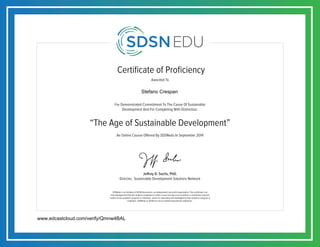 Certificate of Proficiency
For Demonstrated Commitment To The Cause Of Sustainable
Development And For Completing With Distinction,
Awarded To
SDSNedu is an initiative of SDSN Association, an independent non-profit organization. This certificate is an
acknowledgement that the student completed an online course but does not constitute a contribution towards
credits of any academic program or institution, unless so separately acknowledged by that academic program or
institution. SDSNedu or SDSN are not accredited educational institutions.
Jeffrey D. Sachs, PhD.
Director, Sustainable Development Solutions Network
An Online Course Offered By SDSNedu In September 2014
“The Age of Sustainable Development”
www.edcastcloud.com/verify/Qmnw4BAL
Stefano Crespan
 