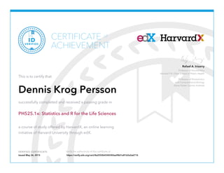 Professor of Biostatistics
Harvard T.H. Chan School of Public Health
Professor of Biostatistics
and Computational Biology
Dana Farber Cancer Institute
Rafael A. Irizarry
VERIFIED CERTIFICATE Verify the authenticity of this certificate at
CERTIFICATE
ACHIEVEMENT
of
VERIFIED
ID
This is to certify that
Dennis Krog Persson
successfully completed and received a passing grade in
PH525.1x: Statistics and R for the Life Sciences
a course of study offered by HarvardX, an online learning
initiative of Harvard University through edX.
Issued May 26, 2015 https://verify.edx.org/cert/8a2550b4344340aa98d1e8162e2a6716
 