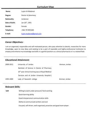 Curriculum Vitae
Name: Lujain Al-Madanat
Degree: Doctor of pharmacy
Nationality: Jordanian
Date of birth: Jan 26th, 1991
Gender: Female
Telephone: +962 79 9991685
E-mail: lujain.madanat@gmail.com
Career Objectives:
I am an organized, responsible and self-motivated person, who pays attention to details, researches for more
knowledge, open to new ideas and seeking to be a part of reputable and highly professional institution to
employ and enhance my knowledge and skills in a gainful position as a clinical pharmacist or in a related field.
Educational Attainment:
2009-2015 University of Jordan Amman, Jordan
Bachelor of Science in Doctor of Pharmacy
(6th year clinical training was at Royal Medical
Services and at Jordan University Hospital )
1995-2009 Lady of Nazareth college Amman, Jordan
Relevant Skills:
Soft Willing to work under pressure/ Hard working
Quick learning ability
Good interpersonal communication skills
Ability to communicate written and oral
Focused, self-driven, well-organized, proactive and good team player
 