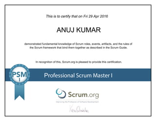 This is to certify that on
demonstrated fundamental knowledge of Scrum roles, events, artifacts, and the rules of
the Scrum framework that bind them together as described in the Scrum Guide.
In recognition of this, Scrum.org is pleased to provide this certification.
Professional Scrum Master I
Fri 29 Apr 2016
ANUJ KUMAR
 