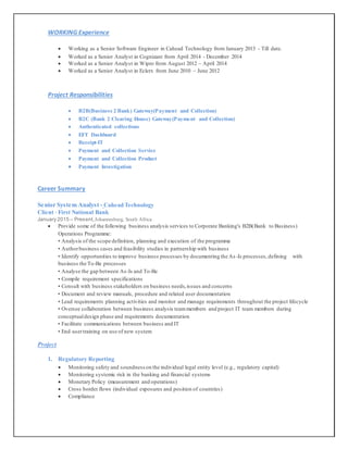 WORKING Experience
 Working as a Senior Software Engineer in Cahead Technology from January 2015 - Till date.
 Worked as a Senior Analyst in Cognizant from April 2014 - December 2014
 Worked as a Senior Analyst in Wipro from August 2012 – April 2014
 Worked as a Senior Analyst in Eclerx from June 2010 – June 2012
Project Responsibilities
 B2B(Business 2 Bank) Gateway(Payment and Collection)
 B2C (Bank 2 Clearing House) Gateway(Payment and Collection)
 Authenticated collections
 EFT Dashboard
 Receipt-IT
 Payment and Collection Service
 Payment and Collection Product
 Payment Investigation
Career Summary
Senior System Analyst - Cahead Technology
Client -First National Bank
January 2015 – Present,Johannesburg, South Africa
 Provide some of the following business analysis services to Corporate Banking's B2B(Bank to Business)
Operations Programme:
• Analysis of the scope definition, planning and execution of the programme
• Authorbusiness cases and feasibility studies in partnership with business
• Identify opportunities to improve business processes by documenting the As -Is processes,defining with
business the To-Be processes
• Analyse the gap between As-Is and To-Be
• Compile requirement specifications
• Consult with business stakeholders on business needs,issues and concerns
• Document and review manuals, procedure and related user documentation
• Lead requirements planning activities and monitor and manage requirements throughout the project lifecycle
• Oversee collaboration between business analysis teammembers and project IT team members during
conceptualdesign phase and requirements documentation
• Facilitate communications between business and IT
• End usertraining on use of new system
Project
1. Regulatory Reporting
 Monitoring safety and soundness on the individual legal entity level (e.g., regulatory capital)
 Monitoring systemic risk in the banking and financial systems
 Monetary Policy (measurement and operations)
 Cross border flows (individual exposures and position of countries)
 Compliance
 