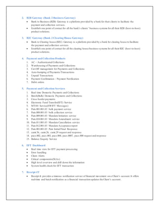2. B2B Gateway (Bank 2 Business Gateway)
 Bank to Business (B2B) Gateway is a platform provided by a bank for their clients to facilitate the
payment and collection services.
 Establish one point of contact for all the bank’s clients’ business systems for all their B2B (host-to-host)
product solutions.
3. B2C Gateway (Bank 2 Clearing House Gateway)
 Bank to Clearing house (B2C) Gateway is a platform provided by a bank for clearing house to facilitate
the payment and collection services.
 Establish one point of contact for all the clearing house business systems for all their B2C (host-to-host)
product solutions.
4. Payment and Collection Products
1. AC – Authenticated Collections
2. Warehousing of Payments and Collections
3. Cut-Off management for Payments and Collections
4. Auto-bumping of Payments/Transactions
5. Unpaid Transactions
6. Payment Confirmation / Payment Notification
7. Debit orders
5. Payment and Collection Services
1. Real time Domestic Payments and Collections
2. Batch(Bulk) Domestic Payments and Collections
3. Cross border payments
4. Electronic Fund Transfer(EFT) Service
5. MT101 Service(SWIFT Messages)
6. Pain.001.001.03 bulk payment service
7. Pain.008.001.03 bulk collection service
8. Pain.009.001.03 Mandate Initiation service
9. Pain.010.001.03 Mandate Amendment service
10. Pain.011.001.03 Mandate Cancellation service
11. Pain.012.001.03 Mandate Acceptance report
12. Pain.001.001.03 Pain Initial/Final Response
13. camt.56, camt.26, camt.29 request and response
14. pacs.002, pacs.003, pacs.004, pacs.0007, pacs.008 request and response
15. Balance Enquiry Service
6. EFT Dashboard
 Real time view for EFT payment processing
 Error handling
 Client Alerts
 Critical components(SLAs)
 High level overview and drill down the information
 System health check for EFT transaction
7. Receipt-IT
 Receipt-It provides a timeous notification service of financial movement on a Client’s account.It offers
real-time and batch notification as a financial transaction updates the Client’s account.
 