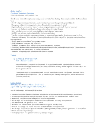 Senior Analyst
Cognizant Technology Solutions
April2014 – December 2014 (9 months), Pune
Provide some of the following business analysis services to the Core Banking Transformation within the Reconciliation
team.
• Provide subject matter expertise to the development and test teams throughout the project lifecycle
• Manage pre and post release expectations; coordinate defect & change requests raised
• Negotiate function points across lines of business to agree on a common approach wherever necessary
• Interface with the business on functional aspects throughout the project lifecycle
• Liaise with business sponsors to understand business priorities and requirements
• Establish and maintain relationships with key business stakeholders
• Translate business needs into requirements that can be understood by application development teams involves
• Document and manage the completion of functional requirements; obtain sign-off for functional requirements from
necessary parties
• Identify areas/ opportunities of process improvement
• Raise and manage issues and risks effectively
• Participate in quality reviews and implement corrective measures to ensure
• Coordinate, facilitate and if required undertake useracceptance testing; conduct internal testing of systemto ensure
functionality and that systemmeets all clients' requirements
• Implement agile processes to reduce time of accounting opening
Project
1) PAYMENT INVESTIGATION
Role – Business Analyst
Project Overview: - Payment Investigation is an exception management solution that helps financial
institutions ensures payment accuracy and timely settlement, enabling them to improve customer service and
lower operational costs.
Through advanced exception management software, financial institutions can automate potentially costly
payment investigation processes – and,by establishing and adhering to best practice, ensure their service
standards are upheld.
Senior Analyst
WIPRO Services Limited – Client : Credit Suisse
August 2012 – April 2014 (1 year and 8 months), Pune
Provide the following business analysis services
• Lead functional team to project completion and represent the business analysis teamto business stakeholders
• Elicit business requirements through workshops and JAD sessions with stakeholders and business SMEs
• Define idea, concept overview and high level business requirements
• Provide input into the development of a business case to determine feasibility of requirements
• Map AS-IS and TO-BE processes using UML2.0
• Document well contextualized, procedures and receive sign-off from business
• Maintain and comply with current processes established for business optimisation
• Provide input and conduct analysis on current Cash Management System for potential optimisation of reconciliation
solutions for cost savings strategies
• Create project plans and update according as per project progress
 