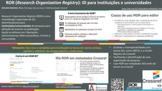 ROR (Research Organization Registry): ID para instituições e universidades
EDILSON DAMASIO, Ph.D. / Maringá, Paraná, Brasil / UEM/Embaixador Crossref https://doi.org/10.21452/abecmeeting2022.164
Research Organization Registry (ROR) é uma
metodologia organizada de IDs
(identificadores) para
instituições/universidades de pesquisa para
afiliação de autores na publicação.
Ajuda os editores em: Operações
administrativas; Métricas/análises; Unindo a
comunidade.
OJS 3.3 plugin gallery:
https://github.com/withanage/ror
Busque registros ROR em https://ror.org/search
@ResearchOrgs
• Já existe a interoperabilidade com
outros IDs, como ORCID, e o Funder
Registry do Crossref.
• Facilitando a identificação de uma
organização de pesquisa.
• Usar ROR nos metadados DOI antes de
enviar ao Crossref.
Metadados mais ricos e completos para reutilização no futuro em outros serviços,
estratos e relatórios, de maneira aberta e colaborativa.
 