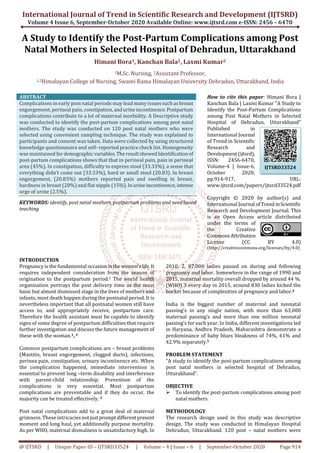 International Journal of Trend in Scientific Research and Development (IJTSRD)
Volume 4 Issue 6, September-October 2020 Available Online: www.ijtsrd.com e-ISSN: 2456 – 6470
@ IJTSRD | Unique Paper ID – IJTSRD33524 | Volume – 4 | Issue – 6 | September-October 2020 Page 914
A Study to Identify the Post-Partum Complications among Post
Natal Mothers in Selected Hospital of Dehradun, Uttarakhand
Himani Bora1, Kanchan Bala2, Laxmi Kumar2
1M.Sc. Nursing, 2Assistant Professor,
1,2Himalayan College of Nursing, Swami Rama Himalayan University Dehradun, Uttarakhand, India
ABSTRACT
Complications in early post natal periods may lead many issuessuchasbreast
engorgement, perineal pain, constipation,andurineincontinence.Postpartum
complications contribute to a lot of maternal morbidity. A Descriptive study
was conducted to identify the post-partum complications among post natal
mothers. The study was conducted on 120 post natal mothers who were
selected using convenient sampling technique. The study was explained to
participants and consent was taken. Data were collected by using structured
knowledge questionnaire and self- reported practice check list. Homogeneity
was maintained fordemographicvariables.TheresultshowedIdentificationof
post-partum complications shows that that in perineal pain, pain in perineal
area (45%). In constipation, difficulty to express stool (33.33%), a sense that
everything didn’t come out (33.33%), hard or small stool (20.83). In breast
engorgement, (20.83%) mothers reported pain and swelling in breast,
hardness in breast (20%) and flat nipple (15%).Inurineincontinence,intense
urge of urine (2.5%).
KEYWORDS: identify, post natal mothers, postpartum problems and need based
teaching
How to cite this paper: Himani Bora |
Kanchan Bala | Laxmi Kumar "A Study to
Identify the Post-Partum Complications
among Post Natal Mothers in Selected
Hospital of Dehradun, Uttarakhand"
Published in
International Journal
of Trend in Scientific
Research and
Development(ijtsrd),
ISSN: 2456-6470,
Volume-4 | Issue-6,
October 2020,
pp.914-917, URL:
www.ijtsrd.com/papers/ijtsrd33524.pdf
Copyright © 2020 by author(s) and
International Journal ofTrendinScientific
Research and Development Journal. This
is an Open Access article distributed
under the terms of
the Creative
CommonsAttribution
License (CC BY 4.0)
(http://creativecommons.org/licenses/by/4.0)
INTRODUCTION
Pregnancy is the fundamental occasioninthewomen’slife.It
requires independent consideration from the season of
origination to the postpartum period.1 The world health
organization portrays the post delivery time as the most
basic but almost dismissed stage in the lives of mothers and
infants, most death happen during the postnatal period. It is
nevertheless important that all postnatal women still have
access to, and appropriately receive, postpartum care.
Therefore the health assistant must be capable to identify
signs of some degree of postpartum difficulties that require
further investigation and discuss the future management of
these with the woman.1, 2
Common postpartum complications are – breast problems
(Mastitis, breast engorgement, clogged ducts), infections,
perinea pain, constipation, urinary incontinence etc. When
the complication happened, immediate intervention is
essential to prevent long –term disability and interference
with parent-child relationship. Prevention of the
complications is very essential. Most postpartum
complications are preventable and if they do occur, the
majority can be treated effectively. 3
Post natal complications add to a great deal of maternal
grimness. These intricaciesnotjustpromptdifferentpresent
moment and long haul, yet additionally purpose mortality.
As per WHO, maternal dismalness is unsatisfactory high. In
2010, 2, 87,000 ladies passed on during and following
pregnancy and labor. Somewhere in the range of 1990 and
2015, maternal mortality overall dropped by around 44 %.
(WHO) 3 every day in 2015, around 830 ladies kicked the
bucket because of complexities of pregnancy and labor.4
India is the biggest number of maternal and neonatal
passing’s in any single nation, with more than 63,000
maternal passing’s and more than one million neonatal
passing’s for each year. In India, different investigations led
in Haryana, Andhra Pradesh, Maharashtra demonstrate a
predominance of baby blues bleakness of 74%, 61% and
42.9% separately.5
PROBLEM STATEMENT
“A study to identify the post-partum complications among
post natal mothers in selected hospital of Dehradun,
Uttarakhand”.
OBJECTIVE
To identify the post-partum complications among post
natal mothers.
METHODOLOGY
The research design used in this study was descriptive
design. The study was conducted in Himalayan Hospital
Dehradun, Uttarakhand. 120 post – natal mothers were
IJTSRD33524
 
