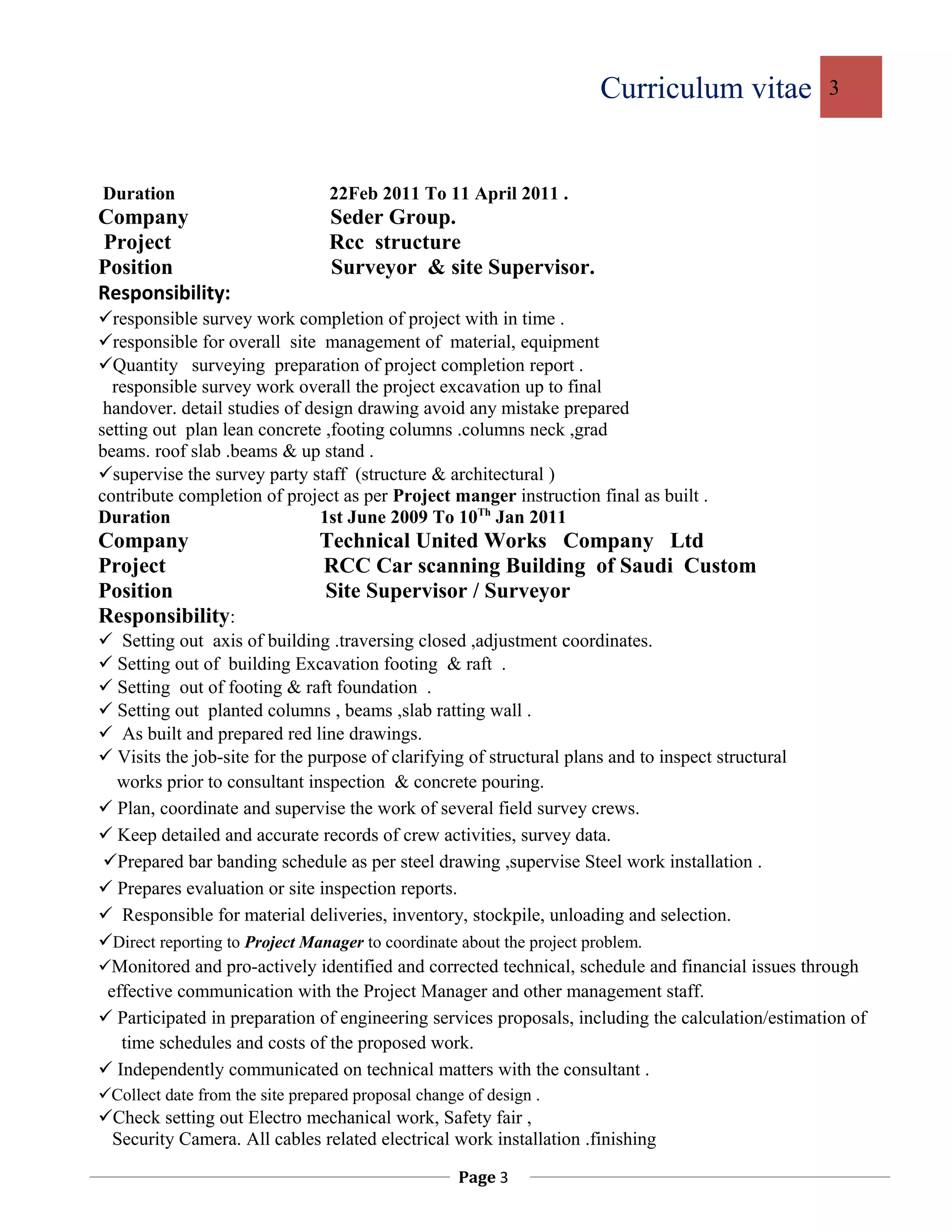 Curriculum vitae 3
Duration 22Feb 2011 To 11 April 2011 .
Company Seder Group.
Project Rcc structure
Position Surveyor & site Supervisor.
Responsibility:
responsible survey work completion of project with in time .
responsible for overall site management of material, equipment
Quantity surveying preparation of project completion report .
responsible survey work overall the project excavation up to final
handover. detail studies of design drawing avoid any mistake prepared
setting out plan lean concrete ,footing columns .columns neck ,grad
beams. roof slab .beams & up stand .
supervise the survey party staff (structure & architectural )
contribute completion of project as per Project manger instruction final as built .
Duration 1st June 2009 To 10Th
Jan 2011
Company Technical United Works Company Ltd
Project RCC Car scanning Building of Saudi Custom
Position Site Supervisor / Surveyor
Responsibility:
 Setting out axis of building .traversing closed ,adjustment coordinates.
 Setting out of building Excavation footing & raft .
 Setting out of footing & raft foundation .
 Setting out planted columns , beams ,slab ratting wall .
 As built and prepared red line drawings.
 Visits the job-site for the purpose of clarifying of structural plans and to inspect structural
works prior to consultant inspection & concrete pouring.
 Plan, coordinate and supervise the work of several field survey crews.
 Keep detailed and accurate records of crew activities, survey data.
Prepared bar banding schedule as per steel drawing ,supervise Steel work installation .
 Prepares evaluation or site inspection reports.
 Responsible for material deliveries, inventory, stockpile, unloading and selection.
Direct reporting to Project Manager to coordinate about the project problem.
Monitored and pro-actively identified and corrected technical, schedule and financial issues through
effective communication with the Project Manager and other management staff.
 Participated in preparation of engineering services proposals, including the calculation/estimation of
time schedules and costs of the proposed work.
 Independently communicated on technical matters with the consultant .
Collect date from the site prepared proposal change of design .
Check setting out Electro mechanical work, Safety fair ,
Security Camera. All cables related electrical work installation .finishing
Page 3
 