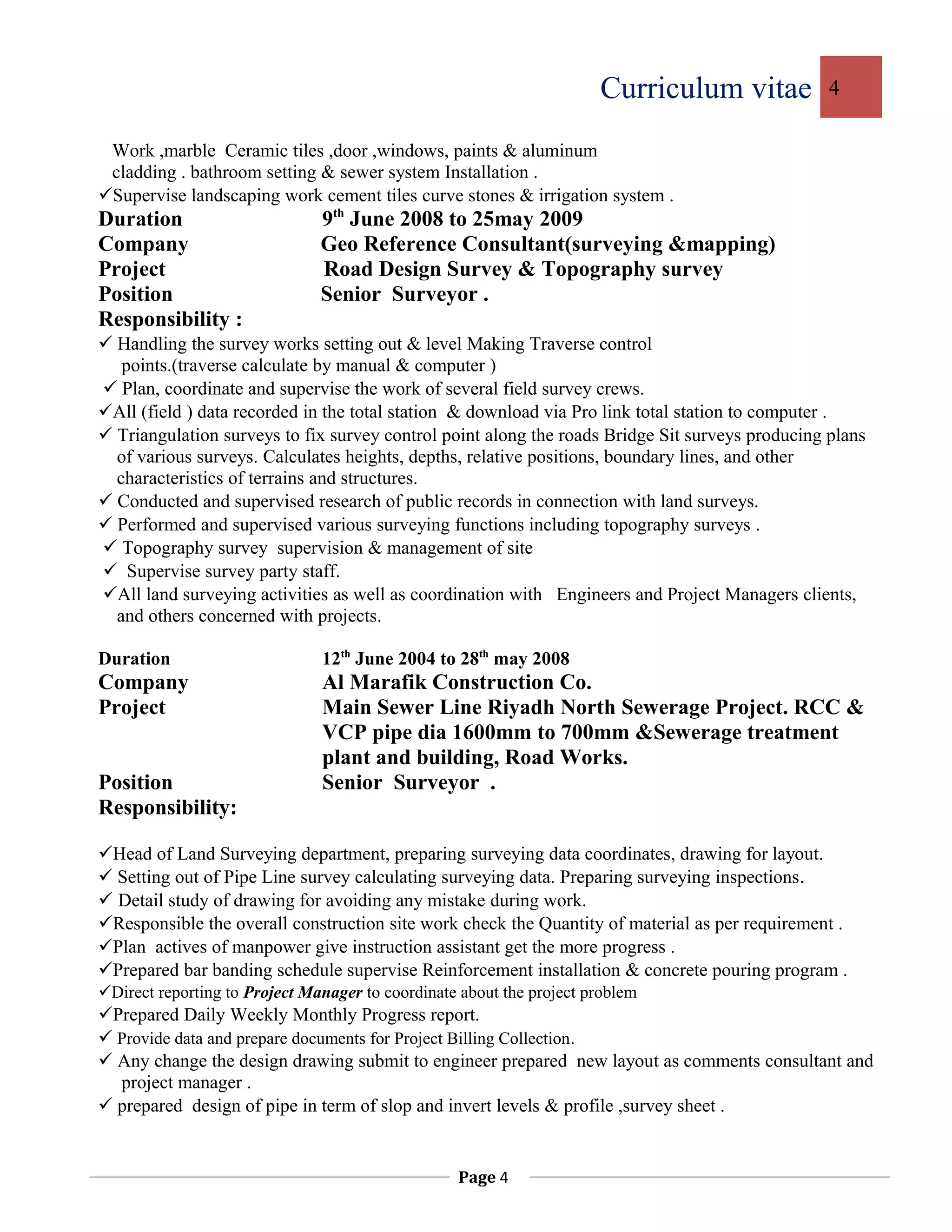 Curriculum vitae 4
Work ,marble Ceramic tiles ,door ,windows, paints & aluminum
cladding . bathroom setting & sewer system Installation .
Supervise landscaping work cement tiles curve stones & irrigation system .
Duration 9th
June 2008 to 25may 2009
Company Geo Reference Consultant(surveying &mapping)
Project Road Design Survey & Topography survey
Position Senior Surveyor .
Responsibility :
 Handling the survey works setting out & level Making Traverse control
points.(traverse calculate by manual & computer )
 Plan, coordinate and supervise the work of several field survey crews.
All (field ) data recorded in the total station & download via Pro link total station to computer .
 Triangulation surveys to fix survey control point along the roads Bridge Sit surveys producing plans
of various surveys. Calculates heights, depths, relative positions, boundary lines, and other
characteristics of terrains and structures.
 Conducted and supervised research of public records in connection with land surveys.
 Performed and supervised various surveying functions including topography surveys .
 Topography survey supervision & management of site
 Supervise survey party staff.
All land surveying activities as well as coordination with Engineers and Project Managers clients,
and others concerned with projects.
Duration 12th
June 2004 to 28th
may 2008
Company Al Marafik Construction Co.
Project Main Sewer Line Riyadh North Sewerage Project. RCC &
VCP pipe dia 1600mm to 700mm &Sewerage treatment
plant and building, Road Works.
Position Senior Surveyor .
Responsibility:
Head of Land Surveying department, preparing surveying data coordinates, drawing for layout.
 Setting out of Pipe Line survey calculating surveying data. Preparing surveying inspections.
 Detail study of drawing for avoiding any mistake during work.
Responsible the overall construction site work check the Quantity of material as per requirement .
Plan actives of manpower give instruction assistant get the more progress .
Prepared bar banding schedule supervise Reinforcement installation & concrete pouring program .
Direct reporting to Project Manager to coordinate about the project problem
Prepared Daily Weekly Monthly Progress report.
 Provide data and prepare documents for Project Billing Collection.
 Any change the design drawing submit to engineer prepared new layout as comments consultant and
project manager .
 prepared design of pipe in term of slop and invert levels & profile ,survey sheet .
Page 4
 