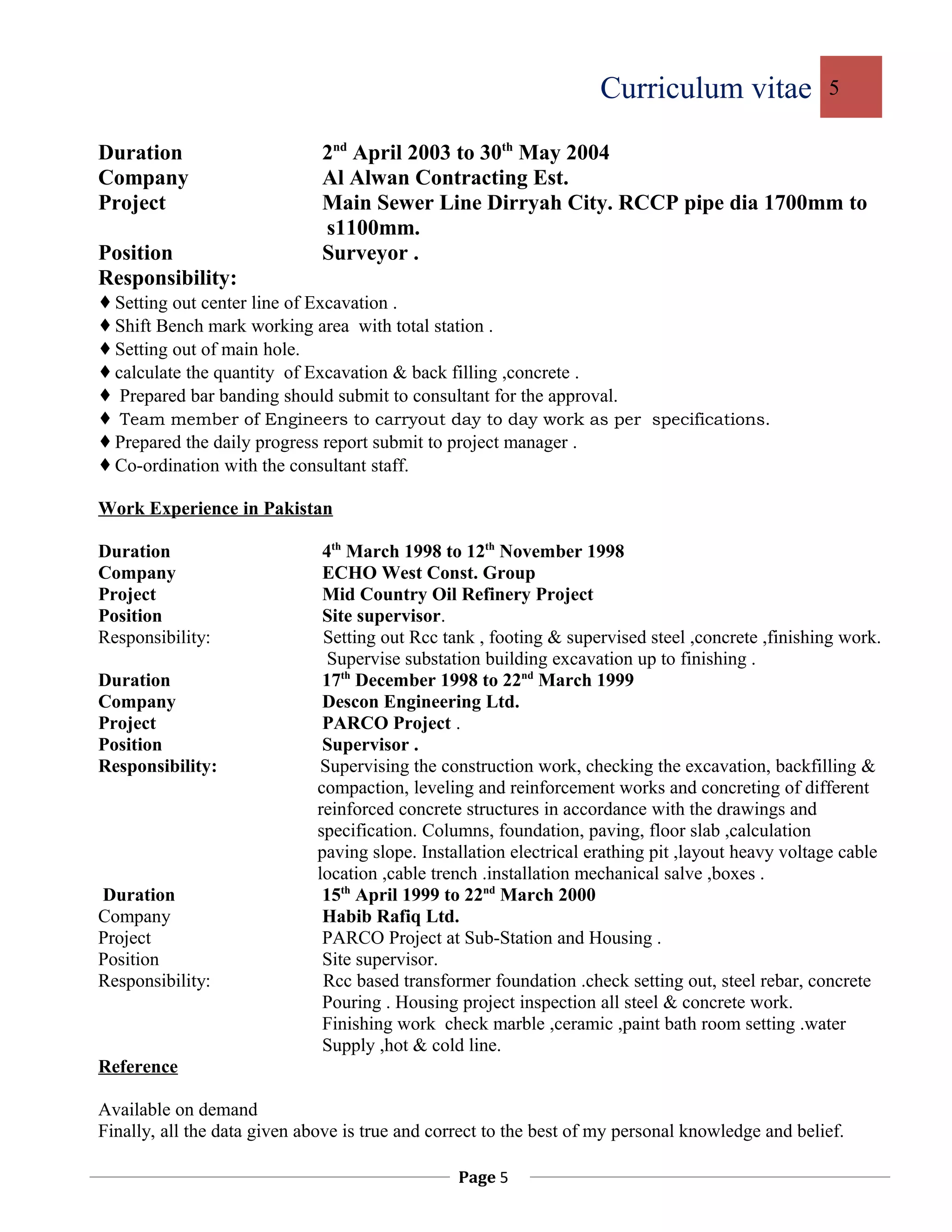 Curriculum vitae 5
Duration 2nd
April 2003 to 30th
May 2004
Company Al Alwan Contracting Est.
Project Main Sewer Line Dirryah City. RCCP pipe dia 1700mm to
s1100mm.
Position Surveyor .
Responsibility:
Setting out center line of Excavation .
Shift Bench mark working area with total station .
Setting out of main hole.
calculate the quantity of Excavation & back filling ,concrete .
 Prepared bar banding should submit to consultant for the approval.
 Team member of Engineers to carryout day to day work as per specifications.
Prepared the daily progress report submit to project manager .
Co-ordination with the consultant staff.
Work Experience in Pakistan
Duration 4th
March 1998 to 12th
November 1998
Company ECHO West Const. Group
Project Mid Country Oil Refinery Project
Position Site supervisor.
Responsibility: Setting out Rcc tank , footing & supervised steel ,concrete ,finishing work.
Supervise substation building excavation up to finishing .
Duration 17th
December 1998 to 22nd
March 1999
Company Descon Engineering Ltd.
Project PARCO Project .
Position Supervisor .
Responsibility: Supervising the construction work, checking the excavation, backfilling &
compaction, leveling and reinforcement works and concreting of different
reinforced concrete structures in accordance with the drawings and
specification. Columns, foundation, paving, floor slab ,calculation
paving slope. Installation electrical erathing pit ,layout heavy voltage cable
location ,cable trench .installation mechanical salve ,boxes .
Duration 15th
April 1999 to 22nd
March 2000
Company Habib Rafiq Ltd.
Project PARCO Project at Sub-Station and Housing .
Position Site supervisor.
Responsibility: Rcc based transformer foundation .check setting out, steel rebar, concrete
Pouring . Housing project inspection all steel & concrete work.
Finishing work check marble ,ceramic ,paint bath room setting .water
Supply ,hot & cold line.
Reference
Available on demand
Finally, all the data given above is true and correct to the best of my personal knowledge and belief.
Page 5
 
