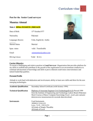 Curriculum vitae 1
Post for the Senior Land surveyor
Mumtaz Ahmad
Mob # 00966-501848538 ,580016658
Date of Birth 15th
October1977
Nationality Pakistani
Languages Known Urdu, English &. Arabic
Marital Status Married
Iqma status valid . Transferable
Email zainmumtaz@yahoo.com
Driving Lincse Valid K.S.A
___________________________________________________________________________________
Carrier Objective
To secure a challenging and relative position in Land Surveyor Organization that provides platform for
my skills to scaffold and contribute to the growth of the organization in an environment conductive to
continual advancement of knowledge and skills to prove inherent creativeness innovationness and
natural leadership qualities.
Personal Profile
Attitude to work hard with dedication and involvement, ability to learn new skills and thirst for the new
emerging technologies.
___________________________________________________________________________________
Academic Qualification: Secondary School Certificate (with Science 1994)
Technical Qualification Diploma of Associate Engineer Civil Technology(D.A.E) Passed 1999
from the Institute of Engineering and Technology Lahore Board (Pakistan)
Short Courses of Basic Computer Knowledge Excel , word ,auto cad,auto
desk,traverse measreurment & recorede data download .
Instruments Used Instruments
SOKKIA 510 & 610
Leica , Ts 02 , 1203 G.P.S
All kinds of Simple Theodlite
All kinds of Level
Page 1
 