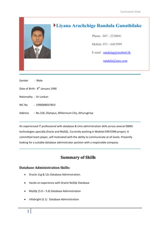 Curriculum Vitae
1
Gender : Male
Date of Birth: 8th
January 1990
Nationality : Sri Lankan
NIC No : 199000803785V
Address : No.318, Olympus, Millennium City, Athurugiriya
An experienced IT professional with database & Unix administration skills across several DBMS
technologies specially Oracle and MySQL. Currently working in Mobitel ERP/CRM project. A
committed team player, self-motivated with the ability to communicate at all levels. Presently
looking for a suitable database administrator position with a responsible company.
Summary of Skills
Database Administration Skills:
 Oracle 11g & 12c Database Administration.
 Hands on experience with Oracle NoSQL Database
 MySQL (5.0 – 5.6) Database Administration
 Infobright (5.1) Database Administration
Liyana Arachchige Randula Gunathilake
Phone: 047 - 2230041
Mobile: 071 - 6453999
E-mail: randulag@mobitel.lk
randula@ieee.com
 