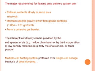 The major requirements for floating drug delivery system are:
• Release contents slowly to serve as a
reservoir.
• Maintain specific gravity lower than gastric contents
(1.004 – 1.01 gm/cm3).
• Form a cohesive gel barrier.
The inherent low density can be provided by the
entrapment of air (e.g. hollow chambers) or by the incorporation
of low density materials (e.g. fatty materials or oils, or foam
powder.
Multiple-unit floating system preferred over Single-unit dosage
because of dose dumping.
 
