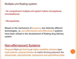 Multiple-unit floating system:
Air compartment multiple-unit system hollow microspheres
(microballoons)
Microparticles.
Based on the mechanism of buoyancy two distinctly different
technologies, i.e. non-effervescent and effervescent systems
have been utilized in the development of floating drug delivery
system.
Non-effervescent Systems
Prepared from gel-forming or highly swellable cellulose type
hydrocolloids, polysaccharides or matrix forming polymers like
polyacrylate, polycarbonate, polystyrene and polymethacrylate.
 