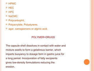  HPMC
 HEC
 HPC
 NaCMC
 Polycarbophil,
 Polyacrylate, Polystyrene,
 agar, carrageenans or alginic acid.
POLYMER+DRUGS
The capsule shell dissolves in contact with water and
mixture swells to form a gelatinous barrier, which
imparts buoyancy to dosage form in gastric juice for
a long period. Incorporation of fatty excipients
gives low-density formulations reducing the
erosion.
 