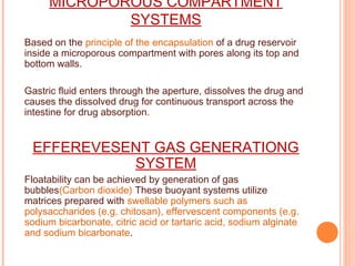 MICROPOROUS COMPARTMENT
SYSTEMS
Based on the principle of the encapsulation of a drug reservoir
inside a microporous compartment with pores along its top and
bottom walls.
Gastric fluid enters through the aperture, dissolves the drug and
causes the dissolved drug for continuous transport across the
intestine for drug absorption.
EFFEREVESENT GAS GENERATIONG
SYSTEM
Floatability can be achieved by generation of gas
bubbles(Carbon dioxide) These buoyant systems utilize
matrices prepared with swellable polymers such as
polysaccharides (e.g. chitosan), effervescent components (e.g.
sodium bicarbonate, citric acid or tartaric acid, sodium alginate
and sodium bicarbonate.
 