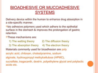 BIOADHESIVE OR MUCOADHESIVE
SYSTEMS
Delivery device within the human to enhance drug absorption in
a site-specific manner.
bio adhesive polymers used which adhere to the epithelial
surface in the stomach & improves the prolongation of gastric
retention.
These mechanisms are:
1) The wetting theory 2) The diffusion theory
3) The absorption theory 4) The electron theory
Materials commonly used for bioadhesion are poly
acrylic acid, chitosan, cholestyramine, sodium
alginate, hydroxypropyl methylcellulose (HPMC),
sucralfate, tragacanth, dextrin, polyethylene glycol and polylactic
acids etc.
 