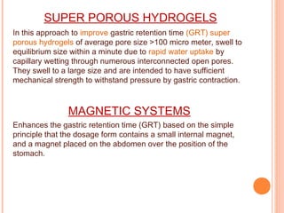 SUPER POROUS HYDROGELS
In this approach to improve gastric retention time (GRT) super
porous hydrogels of average pore size >100 micro meter, swell to
equilibrium size within a minute due to rapid water uptake by
capillary wetting through numerous interconnected open pores.
They swell to a large size and are intended to have sufficient
mechanical strength to withstand pressure by gastric contraction.
MAGNETIC SYSTEMS
Enhances the gastric retention time (GRT) based on the simple
principle that the dosage form contains a small internal magnet,
and a magnet placed on the abdomen over the position of the
stomach.
 