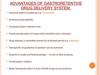 ADVANTAGES OF GASTRORETENTIVE
DRUG DELIVERY SYSTEM.
 Improves patient compliance e.g. Furosemide
 Enhanced bioavailability.
 Increased Gastric retention time.
 Enhanced absorption of drugs which solubilise only in stomach.
 Drug releases in controlled manner for prolonged period e.g. b-lactams.
 Site-specific drug delivery to stomach can be achieved.
 Superior to single unit floating dosage -- no risk of dose dumping.
 Avoids gastric irritation.
 Better therapeutic effect of short half-life drugs can be achieved.
 