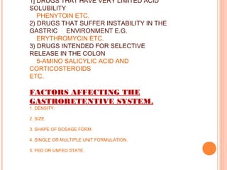 1] DRUGS THAT HAVE VERY LIMITED ACID
SOLUBILITY
PHENYTOIN ETC.
2) DRUGS THAT SUFFER INSTABILITY IN THE
GASTRIC ENVIRONMENT E.G.
ERYTHROMYCIN ETC.
3) DRUGS INTENDED FOR SELECTIVE
RELEASE IN THE COLON
5-AMINO SALICYLIC ACID AND
CORTICOSTEROIDS
ETC.
FACTORS AFFECTING THE
GASTRORETENTIVE SYSTEM.
1. DENSITY.
2. SIZE.
3. SHAPE OF DOSAGE FORM.
4. SINGLE OR MULTIPLE UNIT FORMULATION.
5. FED OR UNFED STATE.
 