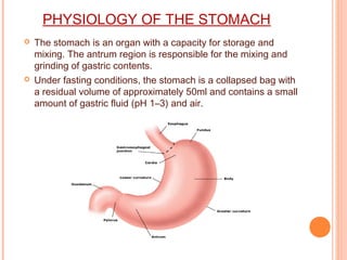 PHYSIOLOGY OF THE STOMACH
 The stomach is an organ with a capacity for storage and
mixing. The antrum region is responsible for the mixing and
grinding of gastric contents.
 Under fasting conditions, the stomach is a collapsed bag with
a residual volume of approximately 50ml and contains a small
amount of gastric fluid (pH 1–3) and air.
 