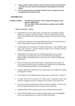 • Support regional business finance analysis on both product line and sales finance
cross different country and provide good input to top management on decision
making.
• Be the Asia group project coordinator for global treasury management system
and implemented successfully in 2015
EXPERIENCE:
06/2008 to 03/2015 Fairchild Semiconductor Taiwan (about 250 employee, lead
team for eight people)
FSC is a leader in the semi conductor products and establish
over 60 years.
Finance Controller– Taiwan
• Responsible for total five legal entities accounting data consolidation, finance
analysis, tax, budget, and Internal Control. These are including Taiwan sales
office, Taiwan product line, Taiwan holding company, China and US instrument
business.
• Lead System integration for local and PeopleSoft system, also heavily involve at
system implementation based on head office requirements.
• Understanding and monitoring of business performance within different legal
entity and activities to perform financial analysis and recommend initiative
actions to management team.
• Responsible for the finance result on manufacturing/subcon cost as well as
general ledger accounting and review cost with Manufacturing Manager,
Business finance and division head to reduce the cost at certain level and make
higher profit.
• Business Partner with GM and Dept head in establishing financial reports for
cross segment, BU level analysis, monthly review rhythm and local relationship
with sales in identifying business risk and opportunities
• Enhance segment cost information, drive improvement with collaborative change
including PLs and Sales
• Ensure highest level of Balance Sheet integrity and no material close “surprises”:
• Co-work with Corp Tax group for TP report and I/C agreement where most
benefit to company and ensure compliance with countries’ fiscal and tax laws
• Set up the work flow and policy for under one Culture Company. Also drive the
process simplification/improvement to enhance the job efficiency
• Handle Sarbanes-Oxley compliance processes to enhance internal controls
• Review AR and Billing status with HK and China finance person and highlight
risk to top management team to reduce the DSO and bad debt.
 