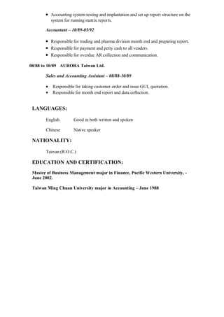 • Accounting system testing and implantation and set up report structure on the
system for running matrix reports.
Accountant – 10/89-05/92
• Responsible for trading and pharma division month end and preparing report.
• Responsible for payment and petty cash to all venders.
• Responsible for overdue AR collection and communication.
08/88 to 10/89 AURORA Taiwan Ltd.
Sales and Accounting Assistant – 08/88-10/89
• Responsible for taking customer order and issue GUI, quotation.
• Responsible for month end report and data collection.
LANGUAGES:
English Good in both written and spoken
Chinese Native speaker
NATIONALITY:
Taiwan (R.O.C.)
EDUCATION AND CERTIFICATION:
Master of Business Management major in Finance, Pacific Western University, -
June 2002.
Taiwan Ming Chuan University major in Accounting – June 1988
 