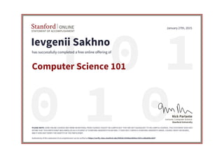 01 1
010
STATEMENT OF ACCOMPLISHMENT
Stanford ONLINE
Stanford University
Lecturer, Computer Science
Nick Parlante
January 27th, 2015
Ievgenii Sakhno
has successfully completed a free online offering of
Computer Science 101
PLEASE NOTE: SOME ONLINE COURSES MAY DRAW ON MATERIAL FROM COURSES TAUGHT ON-CAMPUS BUT THEY ARE NOT EQUIVALENT TO ON-CAMPUS COURSES. THIS STATEMENT DOES NOT
AFFIRM THAT THIS PARTICIPANT WAS ENROLLED AS A STUDENT AT STANFORD UNIVERSITY IN ANY WAY. IT DOES NOT CONFER A STANFORD UNIVERSITY GRADE, COURSE CREDIT OR DEGREE,
AND IT DOES NOT VERIFY THE IDENTITY OF THE PARTICIPANT.
Authenticity of this statement of accomplishment can be verified at https://verify.class.stanford.edu/SOA/8c25506ac0604a11b51ca4ba85bcde97
 