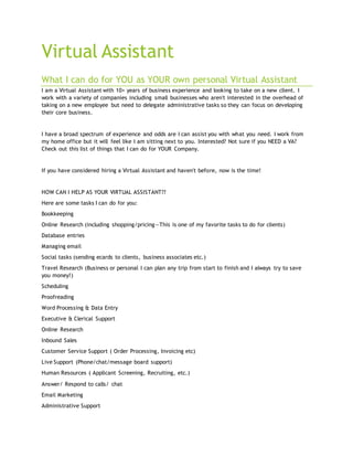 Virtual Assistant
What I can do for YOU as YOUR own personal Virtual Assistant
I am a Virtual Assistant with 10+ years of business experience and looking to take on a new client. I
work with a variety of companies including small businesses who aren't interested in the overhead of
taking on a new employee but need to delegate administrative tasks so they can focus on developing
their core business.
I have a broad spectrum of experience and odds are I can assist you with what you need. I work from
my home office but it will feel like I am sitting next to you. Interested? Not sure if you NEED a VA?
Check out this list of things that I can do for YOUR Company.
If you have considered hiring a Virtual Assistant and haven't before, now is the time!
HOW CAN I HELP AS YOUR VIRTUAL ASSISTANT??
Here are some tasks I can do for you:
Bookkeeping
Online Research (including shopping/pricing—This is one of my favorite tasks to do for clients)
Database entries
Managing email
Social tasks (sending ecards to clients, business associates etc.)
Travel Research (Business or personal I can plan any trip from start to finish and I always try to save
you money!)
Scheduling
Proofreading
Word Processing & Data Entry
Executive & Clerical Support
Online Research
Inbound Sales
Customer Service Support ( Order Processing, Invoicing etc)
Live Support (Phone/chat/message board support)
Human Resources ( Applicant Screening, Recruiting, etc.)
Answer/ Respond to calls/ chat
Email Marketing
Administrative Support
 