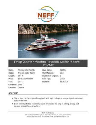 Make:Make: Philip Zepter Yachts
Model:Model: Trideck Motor Yacht
Length:Length: 164 ft
Price:Price: EUR 22,000,000
Year:Year: 2011
Condition:Condition: Used
Location:Location: Croatia
Boat Name:Boat Name: JOYME
Hull Material:Hull Material: Steel
Number of Engines:Number of Engines: 2
Fuel Type:Fuel Type: Diesel
Number:Number: 3876214
Philip Zepter Yachts Trideck Motor Yacht –
JOYME
JOYMEJOYME
• She is light, airy and open throughout with high ceilings, a unique layout and many
special features.
• Built entirely of steel (hull AND super structure), the ship is strong, sturdy and
durable enough to go anywhere.
Neff Yacht Sales
777 South East 20th Street, Suite 100, Fort Lauderdale, FL 33316, United States
Toll-free: 866-440-3836 Tel: 954.530.3348 Sales@NeffYachtSales.com
 