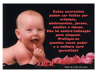 Estes exercícios
   podem ser feitos por
         crianças,
   adolescentes, jovens,
     adultos e idosos.
  Não há contra-indicação
       para ninguém.
        Pratique-os
   quantas vezes puder
     e a melhora será
        garantida!



AMÉM.      Slide de Lídia Silvestre
 