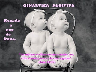 GINÁSTICA AUDITIVA



Escute
   a
 voz
 de
Deus.



     “As minhas ovelhas ouvem a minha voz,
      e Eu connheço-as, e elas me seguem”.
                  (João 10:27)
 