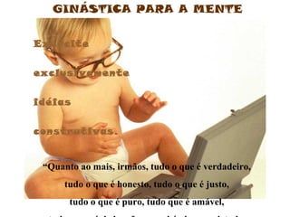 GINÁSTICA PARA A MENTE


Exercite


exclusivamente


idéias


construtivas.


 “Quanto ao mais, irmãos, tudo o que é verdadeiro,
      tudo o que é honesto, tudo o que é justo,
       tudo o que é puro, tudo que é amável,
 