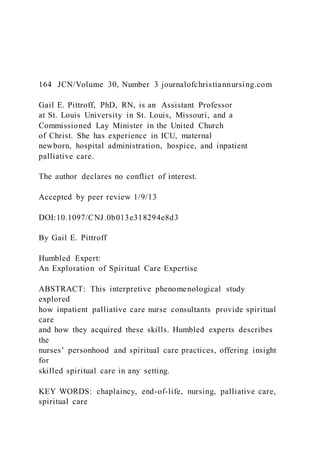 164 JCN/Volume 30, Number 3 journalofchristiannursing.com
Gail E. Pittroff, PhD, RN, is an Assistant Professor
at St. Louis University in St. Louis, Missouri, and a
Commissioned Lay Minister in the United Church
of Christ. She has experience in ICU, maternal
newborn, hospital administration, hospice, and inpatient
palliative care.
The author declares no conflict of interest.
Accepted by peer review 1/9/13
DOI:10.1097/CNJ.0b013e318294e8d3
By Gail E. Pittroff
Humbled Expert:
An Exploration of Spiritual Care Expertise
ABSTRACT: This interpretive phenomenological study
explored
how inpatient palliative care nurse consultants provide spiritual
care
and how they acquired these skills. Humbled experts describes
the
nurses’ personhood and spiritual care practices, offering insight
for
skilled spiritual care in any setting.
KEY WORDS: chaplaincy, end-of-life, nursing, palliative care,
spiritual care
 