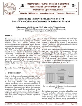 @ IJTSRD | Available Online @ www.ijtsrd.com
ISSN No: 2456
International
Research
Performance Improvement Analysis on
Solar Water Collectors Connected in Series and Parallel
S. Paramaguru, P. Sivakumar
Department of Mechanical Engineering
BIT Campus, Tiruchirappalii, Tamil
ABSTRACT
The solar panel is one of the most sought after
methods to produce electrical energy for domestic
purposes. Solar PV/T systems converts solar
irradiation into thermal and electrical energy. Module
is made of Poly c-Si material. This experiment aims at
analysing the comparative performance of hybrid
solar PV/T water collectors connected in series and
parallel. It was conducted in Saranathan College of
Engineering, Tiruchirapalli-12. It is located at latitude
of 10.7560°N and longitude of 78.6513°E. The
maximum temperature of water obtained was 42.8°C
and 40.8°C respectively in series and parallel. Overall
the parallel connected PV/T system’s performance is
12.12% higher than the series connected PV/T
system.
Keywords: Solar, PV/T, Unglazed, Series, Parallel
etc.
I. INTRODUCTION
Solar is the best form of renewable energy which is
widely used all around the world currently. Solar
energy is used for many domestic purposes but it has
its own snags. Current dollar technology only
converts electricity with a maximum efficiency of
about 25%. This is because of occurrence of thermal
degradations like non uniform cooling, high operating
temperature of the panel, dust accumulation on the
panel. The performance made by forced circulation
mode gives the output water temperature around 0.5
2.5°C from parallel configuration which is higher than
the series[1].
@ IJTSRD | Available Online @ www.ijtsrd.com | Volume – 2 | Issue – 4 | May-Jun
ISSN No: 2456 - 6470 | www.ijtsrd.com | Volume
International Journal of Trend in Scientific
Research and Development (IJTSRD)
International Open Access Journal
Performance Improvement Analysis on PV/T
Solar Water Collectors Connected in Series and Parallel
Sivakumar, M. Sridharan, Dr. T. Senthilk
Department of Mechanical Engineering, University College of Engineering,
BIT Campus, Tiruchirappalii, Tamil Nadu, India
The solar panel is one of the most sought after
methods to produce electrical energy for domestic
purposes. Solar PV/T systems converts solar
nto thermal and electrical energy. Module
Si material. This experiment aims at
analysing the comparative performance of hybrid
solar PV/T water collectors connected in series and
parallel. It was conducted in Saranathan College of
12. It is located at latitude
of 10.7560°N and longitude of 78.6513°E. The
maximum temperature of water obtained was 42.8°C
and 40.8°C respectively in series and parallel. Overall
the parallel connected PV/T system’s performance is
12% higher than the series connected PV/T
Solar, PV/T, Unglazed, Series, Parallel
Solar is the best form of renewable energy which is
widely used all around the world currently. Solar
energy is used for many domestic purposes but it has
its own snags. Current dollar technology only
converts electricity with a maximum efficiency of
25%. This is because of occurrence of thermal
degradations like non uniform cooling, high operating
temperature of the panel, dust accumulation on the
panel. The performance made by forced circulation
mode gives the output water temperature around 0.5–
°C from parallel configuration which is higher than
In order to avoid dust accumulation the pitch angle
should be set to zero early morning or late in the
evening to drop slide off the dust[2]. The electrical
efficiency is increased and cell degradation is reduced
with time by proper cooling.
Without active cooling the temperature of module was
high and with cooling the temperature dropped
significantly [3-4]. Use of nano fluid is also
experimented but it is economically costly and there
a change of thermal properties of a 3% nano fluid
(SiC) on viscosity (1.8%);thermal conductivity
(8.2%);density (0.0082%) and thermal conductivity of
nano particles was increased up to 4.3% [5].
Fig 1. A schematic 2D diagram of series connected
PV/T system
The module temperature is greatly reduced by using
clay. The results have exhibited a maximum increase
of 19.4% to the output voltage and 19.1% to the
output power[6]. High resistance of PV/T system
produce energy less than the energy consumption o
Jun 2018 Page: 966
6470 | www.ijtsrd.com | Volume - 2 | Issue – 4
Scientific
(IJTSRD)
International Open Access Journal
PV/T
Solar Water Collectors Connected in Series and Parallel
kumar
Engineering,
In order to avoid dust accumulation the pitch angle
should be set to zero early morning or late in the
evening to drop slide off the dust[2]. The electrical
ell degradation is reduced
Without active cooling the temperature of module was
high and with cooling the temperature dropped
4]. Use of nano fluid is also
experimented but it is economically costly and there is
a change of thermal properties of a 3% nano fluid
(SiC) on viscosity (1.8%);thermal conductivity
(8.2%);density (0.0082%) and thermal conductivity of
nano particles was increased up to 4.3% [5].
Fig 1. A schematic 2D diagram of series connected
system
The module temperature is greatly reduced by using
clay. The results have exhibited a maximum increase
of 19.4% to the output voltage and 19.1% to the
output power[6]. High resistance of PV/T system
produce energy less than the energy consumption of
 