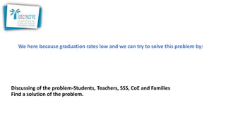 We here because graduation rates low and we can try to solve this problem by:
Discussing of the problem-Students, Teachers, SSS, CoE and Families
Find a solution of the problem.