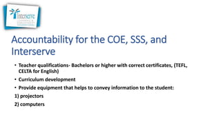 Accountability for the COE, SSS, and
Interserve
• Teacher qualifications- Bachelors or higher with correct certificates, (TEFL,
CELTA for English)
• Curriculum development
• Provide equipment that helps to convey information to the student:
1) projectors
2) computers