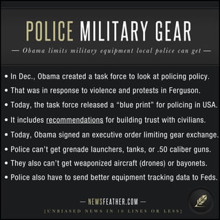 NEWSFEATHER.COM
[ U N B I A S E D N E W S I N 1 0 L I N E S O R L E S S ]
Obama limits military equipment local police can get
POLICE MILITARY GEAR
• In Dec., Obama created a task force to look at policing policy.
• That was in response to violence and protests in Ferguson.
• Today, the task force released a “blue print” for policing in USA.
• It includes recommendations for building trust with civilians.
• Today, Obama signed an executive order limiting gear exchange.
• Police can’t get grenade launchers, tanks, or .50 caliber guns.
• They also can’t get weaponized aircraft (drones) or bayonets.
• Police also have to send better equipment tracking data to Feds.
 