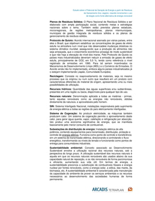 Estudo sobre o Potencial de Geração de Energia a partir de Resíduos
                                 de Saneamento (lixo, esgoto), visando incrementar o uso
                                    de biogás como fonte alternativa de energia renovável


Planos de Resíduos Sólidos: O Plano Nacional de Resíduos Sólidos a ser
elaborado com ampla participação social, contendo metas e estratégias
nacionais sobre o tema. Também estão previstos planos estaduais,
microrregionais, de regiões metropolitanas, planos intermunicipais,
municipais de gestão integrada de resíduos sólidos e os planos de
gerenciamento de resíduos sólidos.
Protocolo de Quioto: Acordo internacional assinado por vários países, entre
eles o Brasil, que objetivam estabilizar as concentrações de gases de efeito
estufa na atmosfera num nível que não desencadeie mudanças drásticas no
sistema climático mundial, assegurando que a produção de alimentos não
seja ameaçada, que o crescimento econômico prossiga de modo sustentável
e que não haja a elevação do nível dos mares. Pelo Protocolo de Quioto os
países mais industrializados deveriam reduzir a emissão de gases de efeito
estufa, principalmente de CO2, em 5,0 %, tendo como referência o nível
registrado de emissões em 1990. Para tal seriam incentivados os
Mecanismos de Desenvolvimento Limpo (MDL) e o Comércio de Emissões. O
Acordo ainda não foi implementado, embora alguns países industrializados já
o estejam implementando (Japão, Comunidade Européia).
Reciclagem: Consiste no reaproveitamento de materiais, seja no mesmo
processo que os originou ou num outro que resultará em um produto com
características diferentes do material de origem, apresentando uma ou mais
possibilidades de utilização.
Recursos hídricos: Quantidade das águas superficiais e/ou subterrâneas,
presentes em uma região ou bacia, disponíveis para qualquer tipo de uso.
Recursos naturais: Denominação aplicada a todas as matérias - primas,
tanto aquelas renováveis como as energias não renováveis, obtidas
diretamente da natureza, e aproveitáveis pelo homem.
SIN: Sistema Interligado Nacional, instalações responsáveis pelo suprimento
de energia elétrica a todas as regiões do país eletricamente interligadas.
Sistema de Cogeração: Ao produzir eletricidade, as máquinas também
produzem calor. Um sistema de cogeração permite o aproveitamento deste
calor, para gerar água quente, vapor, calefação e refrigeração por absorção.
Isto produz uma economia significativa de energia, que se manifesta
basicamente pelo menor consumo de combustível.
Subestações de distribuição de energia: Instalação elétrica de alta
potência, contendo equipamentos para transmissão, distribuição, proteção e
controle de energia elétrica. Funciona como ponto de controle e transferência
em um sistema de transmissão elétrica, direcionando e controlando o fluxo
energético, transformando os níveis de tensão e funcionando como pontos de
entrega para consumidores industriais.
Sustentabilidade ambiental: Conceito associado ao Desenvolvimento
Sustentável envolve a utilização racional dos recursos naturais, sob a
perspectiva do longo prazo. A utilização sustentável dos recursos naturais é
aquela em que os recursos naturais renováveis são usados abaixo da sua
capacidade natural de reposição, e os não renováveis de forma parcimoniosa
e eficiente, aumentando sua vida útil. Em termos de energia, a
sustentabilidade preconiza a substituição de combustíveis fósseis e energia
nuclear por fontes renováveis, como a energia solar, a eólica, das marés, da
biomassa, etc. A sustentabilidade ambiental é caracterizada pela manutenção
da capacidade do ambiente de prover os serviços ambientais e os recursos
necessários ao desenvolvimento das sociedades humanas de forma
permanente.
 