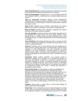 Estudo sobre o Potencial de Geração de Energia a partir de Resíduos
                                  de Saneamento (lixo, esgoto), visando incrementar o uso
                                     de biogás como fonte alternativa de energia renovável


Usina de Beneficiamento: Local para processamento adicional dos produtos
finais procedentes das etapas de enriquecimento num processo.
Usina de Compostagem: Instalações onde o lixo é processado através de
uma instalação industrial e transformado em composto orgânico para uso
agrícola.
Usina de Incineração: Instalações especiais (fornos especialmente
projetados) onde se processa a queima controlada do lixo, com a finalidade
de transformá-lo em matéria estável e inofensiva à saúde publica, reduzindo
o seu peso e volume.
Usina de lixo: Instalação onde é efetuado o processamento de resíduos
sólidos, como a triagem, a prensagem, a incineração, a compostagem etc.
Usina de triagem: Instalação onde é efetuada a separação dos materiais
presentes no lixo, após sua coleta e transporte.
Usina de reciclagem: Instalação industrial onde materiais misturados ao lixo
são separados por triagem manual, tais como papéis, plásticos, vidros,
pedaços de pano, ou também através de sistema magnético como no caso
de materiais ferrosos. Os materiais separados do lixo são encaminhados para
a reciclagem.
Usina hidrelétrica: Denominação utilizada para indicar o conjunto de todas
as obras e equipamentos destinados à produção de energia elétrica, e que
utilizam um potencial hidráulico.
Voçoroca: Escavação mais ou menos profunda, que ocorre geralmente em
terreno arenoso, originada pela erosão. É formada devido a ação da erosão
superficial ou mais freqüentemente, pela ação combinada da erosão
superficial e da erosão subterrânea. A erosão superficial é iniciada em
estradas antigas, valetas, ou também pontos topográficos favoráveis. Pode
alcançar profundidades de várias dezenas de metros e extensão de centenas
de metros.
Gravimetria: Método analítico quantitativo cujo processo envolve a
separação e pesagem de um elemento ou um composto do elemento na
forma mais pura possível. O elemento ou composto e separado de uma
quantidade conhecida da amostra ou substancia analisada. A gravimetria
engloba uma variedade de técnicas, onde a maioria envolve a transformação
do elemento ou composto a ser determinado num composto puro e estável e
de estequiometria definida, cuja massa e utilizada para determinar a
quantidade do analito original.
Valor presente líquido: Função utilizada na análise da viabilidade de um
projeto de investimento. Ele é definido como o somatório dos valores
presentes dos fluxos estimados de uma aplicação, calculados a partir de uma
taxa dada e de seu período de duração. Os fluxos estimados podem ser
positivos ou negativos, de acordo com as entradas ou saídas de caixa. A taxa
fornecida à função representa o rendimento esperado do projeto. Caso o VPL
encontrado no cálculo seja negativo, o retorno do projeto será menor que o
investimento inicial, o que sugere que ele seja reprovado. Caso ele seja
positivo, o valor obtido no projeto pagará o investimento inicial, o que o torna
viável.
Royalties: Valores pagos a pessoa física ou jurídica pela utilização de
determinados direitos de propriedade.
Private Equit: Termo relacionado ao tipo de capital empregado nos fundos
de PE, que em sua maioria são constituídos em acordos contratuais privados
entre investidores e gestores, não sendo oferecidos abertamente no mercado
 