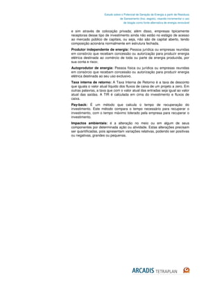 Estudo sobre o Potencial de Geração de Energia a partir de Resíduos
                                  de Saneamento (lixo, esgoto), visando incrementar o uso
                                     de biogás como fonte alternativa de energia renovável


e sim através de colocação privada; além disso, empresas tipicamente
receptoras desse tipo de investimento ainda não estão no estágio de acesso
ao mercado público de capitais, ou seja, não são de capital aberto, tendo
composição acionária normalmente em estrutura fechada.
Produtor independente de energia: Pessoa jurídica ou empresas reunidas
em consórcio que recebam concessão ou autorização para produzir energia
elétrica destinada ao comércio de toda ou parte da energia produzida, por
sua conta e risco;
Autoprodutor de energia: Pessoa física ou jurídica ou empresas reunidas
em consórcio que recebam concessão ou autorização para produzir energia
elétrica destinada ao seu uso exclusivo.
Taxa interna de retorno: A Taxa Interna de Retorno é a taxa de desconto
que iguala o valor atual líquido dos fluxos de caixa de um projeto a zero. Em
outras palavras, a taxa que com o valor atual das entradas seja igual ao valor
atual das saídas. A TIR é calculada em cima do investimento e fluxos de
caixa.
Pay-back: É um método que calcula o tempo de recuperação do
investimento. Este método compara o tempo necessário para recuperar o
investimento, com o tempo máximo tolerado pela empresa para recuperar o
investimento.
Impactos ambientais: é a alteração no meio ou em algum de seus
componentes por determinada ação ou atividade. Estas alterações precisam
ser quantificadas, pois apresentam variações relativas, podendo ser positivas
ou negativas, grandes ou pequenas.
 