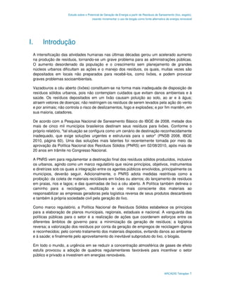 Estudo sobre o Potencial de Geração de Energia a partir de Resíduos de Saneamento (lixo, esgoto),
                                       visando incrementar o uso de biogás como fonte alternativa de energia renovável




I.    Introdução
 A intensificação das atividades humanas nas últimas décadas gerou um acelerado aumento
 na produção de resíduos, tornando-se um grave problema para as administrações públicas.
 O aumento desordenado da população e o crescimento sem planejamento de grandes
 núcleos urbanos dificultam as ações e o manejo dos resíduos, os quais, muitas vezes são
 depositados em locais não preparados para recebê-los, como lixões, e podem provocar
 graves problemas socioambientais.

 Vazadouros a céu aberto (lixões) constituem-se na forma mais inadequada de disposição de
 resíduos sólidos urbanos, pois não contemplam cuidados que evitam danos ambientais e à
 saúde. Os resíduos depositados em um lixão causam poluição ao solo, ao ar e à água;
 atraem vetores de doenças; não restringem os resíduos de serem levados pela ação do vento
 e por animais; não controla o risco de deslizamentos, fogo e explosões; e por fim mantêm, em
 sua maioria, catadores.

 De acordo com a Pesquisa Nacional de Saneamento Básico do IBGE de 2008, metade dos
 mais de cinco mil municípios brasileiros destinam seus resíduos para lixões. Conforme o
 próprio relatório, "tal situação se configura como um cenário de destinação reconhecidamente
 inadequado, que exige soluções urgentes e estruturais para o setor" (PNSB 2008, IBGE
 2010, página 60). Uma das soluções mais latentes foi recentemente tomada por meio da
 aprovação da Política Nacional dos Resíduos Sólidos (PNRS) em 02/08/2010, após mais de
 20 anos em trâmite no Congresso Nacional.

 A PNRS vem para regulamentar a destinação final dos resíduos sólidos produzidos, inclusive
 os urbanos, agindo como um marco regulatório que reúne princípios, objetivos, instrumentos
 e diretrizes sob os quais a integração entre os agentes públicos envolvidos, principalmente os
 municípios, deverão seguir. Adicionalmente, o PNRS adota medidas restritivas como a
 proibição: da coleta de materiais recicláveis em lixões ou aterros; do lançamento de resíduos
 em praias, rios e lagos; e das queimadas de lixo a céu aberto. A Política também delineia o
 caminho para a reciclagem, reutilização e uso mais consciente dos materiais ao
 responsabilizar as empresas geradoras pela logística reversa de seus produtos descartáveis
 e também à própria sociedade civil pela geração do lixo.

 Como marco regulatório, a Política Nacional de Resíduos Sólidos estabelece os princípios
 para a elaboração de planos municipais, regionais, estaduais e nacional. A vanguarda das
 políticas públicas para o setor é a realização de ações que coordenem esforços entre os
 diferentes âmbitos de governo para: a minimização da geração de resíduos; a logística
 reversa; a valorização dos resíduos por conta da geração de empregos de reciclagem dignos
 e reconhecidos; pelo correto tratamento dos materiais dispostos, evitando danos ao ambiente
 e à saúde; e finalmente pelo aproveitamento do inevitável subproduto do lixo, o biogás.

 Em todo o mundo, a urgência em se reduzir a concentração atmosférica de gases de efeito
 estufa provocou a adoção de quadros regulamentares favoráveis para incentivar o setor
 público e privado a investirem em energias renováveis.



                                                                                                ARCADIS Tetraplan 1
 
