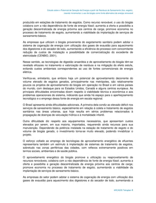 Estudo sobre o Potencial de Geração de Energia a partir de Resíduos de Saneamento (lixo, esgoto),
                                       visando incrementar o uso de biogás como fonte alternativa de energia renovável



produzido em estações de tratamento de esgotos. Como recurso renovável, o uso do biogás
colabora com a não dependência de fonte de energia fóssil; aumenta a oferta e possibilita a
geração descentralizada de energia próxima aos centros de carga; promove economia no
processo de tratamento de esgoto, aumentando a viabilidade da implantação de serviços de
saneamento básico.

As empresas que utilizam o biogás proveniente do esgotamento sanitário podem adotar o
sistema de cogeração de energia com utilização dos gases de exaustão para aquecimento
dos digestores e do secador de lodo, aumentando a eficiência do processo com concomitante
redução de custos de instalação e possibilidade de comercialização do excedente de
eletricidade (CENBIO, 2001).

Nesse sentido, as tecnologias de digestão anaeróbia e de aproveitamento do biogás têm-se
revelado eficazes no tratamento e valorização de resíduos e na mitigação do efeito estufa,
evitando custos ambientais correspondentes ao uso de fontes convencionais de energia
elétrica.

Verifica-se, entretanto, que embora haja um potencial de aproveitamento decorrente do
volume elevado de esgotos gerados, principalmente nas metrópoles, são relativamente
poucos os projetos de aproveitamento do biogás em operação no Brasil e em vários países
do mundo, com destaque para os Estados Unidos, Canadá e alguns centros europeus. As
principais dificuldades encontradas dizem respeito à viabilidade técnica e econômica e aos
problemas operacionais do sistema, indicando que ainda há espaço para o aperfeiçoamento
tecnológico e o emprego dessa fonte de energia em escala regional.

O Brasil apresenta ainda dificuldades adicionais. A primeira dela condiz ao elevado déficit nos
serviços de saneamento básico, especialmente em relação à coleta e tratamento de esgotos
sanitários nas áreas urbanas, que hoje resulta em sérios problemas relacionados à
propagação de doenças de veiculação hídrica e à mortalidade infantil.

Outra dificuldade diz respeito aos equipamentos necessários, que apresentam custos
elevados por serem, em sua maioria, importados, requerendo ainda recursos para sua
manutenção. Dependendo da potência instalada na estação de tratamento de esgoto e do
volume de biogás gerado, o investimento torna-se muito elevado, podendo inviabilizar o
projeto.

O esforço voltado ao emprego de tecnologias de aproveitamento energético de efluentes
representaria também um estímulo à implantação de sistemas de tratamento de esgotos,
sobretudo nas zonas periféricas das cidades, com reflexos extremamente positivos em
termos sociais, ambientais e de saúde pública.

O aproveitamento energético do biogás promove a utilização ou reaproveitamento de
recursos renováveis; colabora com a não dependência de fonte de energia fóssil; aumenta a
oferta e possibilita a geração descentralizada de energia próxima aos centros de carga;
promove economia no processo de tratamento de esgoto, aumentando a viabilidade da
implantação de serviços de saneamento básico.

As empresas do setor podem adotar o sistema de cogeração de energia com utilização dos
gases de exaustão para aquecimento dos digestores e do secador de lodo, aumentando a


                                                                                                ARCADIS Tetraplan 4
 