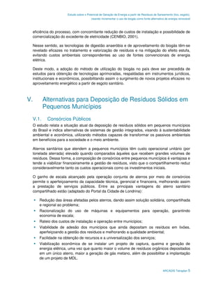 Estudo sobre o Potencial de Geração de Energia a partir de Resíduos de Saneamento (lixo, esgoto),
                                       visando incrementar o uso de biogás como fonte alternativa de energia renovável



 eficiência do processo, com concomitante redução de custos de instalação e possibilidade de
 comercialização do excedente de eletricidade (CENBIO, 2001).

 Nesse sentido, as tecnologias de digestão anaeróbia e de aproveitamento do biogás têm-se
 revelado eficazes no tratamento e valorização de resíduos e na mitigação do efeito estufa,
 evitando custos ambientais correspondentes ao uso de fontes convencionais de energia
 elétrica.

 Deste modo, a adoção do método de utilização do biogás no país deve ser precedida de
 estudos para obtenção de tecnologias aprimoradas, respaldadas em instrumentos jurídicos,
 institucionais e econômicos, possibilitando assim o surgimento de novos projetos eficazes no
 aproveitamento energético a partir de esgoto sanitário.



V.      Alternativas para Deposição de Resíduos Sólidos em
        Pequenos Municípios
 V.1.    Consórcios Públicos
 O estudo relata a situação atual da deposição de resíduos sólidos em pequenos municípios
 do Brasil e indica alternativas de sistemas de gestão integrados, visando à sustentabilidade
 ambiental e econômica, utilizando métodos capazes de transformar os passivos ambientais
 em benefícios para a sociedade e o meio ambiente.

 Aterros sanitários que atendem a pequenos municípios têm custo operacional unitário (por
 tonelada aterrada) elevado quando comparados àqueles que recebem grandes volumes de
 resíduos. Dessa forma, a composição de consórcios entre pequenos municípios é vantajosa e
 tende a viabilizar financeiramente a gestão de resíduos, visto que o compartilhamento reduz
 consideravelmente tanto os custos operacionais como os investimentos iniciais.

 O ganho de escala alcançado pela operação conjunta de aterros por meio de consórcios
 permite o aperfeiçoamento da capacidade técnica, gerencial e financeira, melhorando assim
 a prestação de serviços públicos. Entre as principais vantagens do aterro sanitário
 compartilhado estão (adaptado do Portal da Cidade de Londrina):

     Redução das áreas afetadas pelos aterros, dando assim solução solidária, compartilhada
     e regional ao problema;
     Racionalização do uso de máquinas e equipamentos para operação, garantindo
     economia de escala;
     Rateio dos custos de instalação e operação entre municípios;
     Viabilidade de adesão dos municípios que ainda depositam os resíduos em lixões,
     aperfeiçoando a gestão dos resíduos e melhorando a qualidade ambiental;
     Facilidade na obtenção de recursos e a universalização dos serviços;
     Viabilização econômica de se instalar um projeto de captura, queima e geração de
     energia elétrica, uma vez que quanto maior o volume de resíduos orgânicos depositados
     em um único aterro, maior a geração de gás metano, além de possibilitar a implantação
     de um projeto de MDL.


                                                                                                ARCADIS Tetraplan 5
 